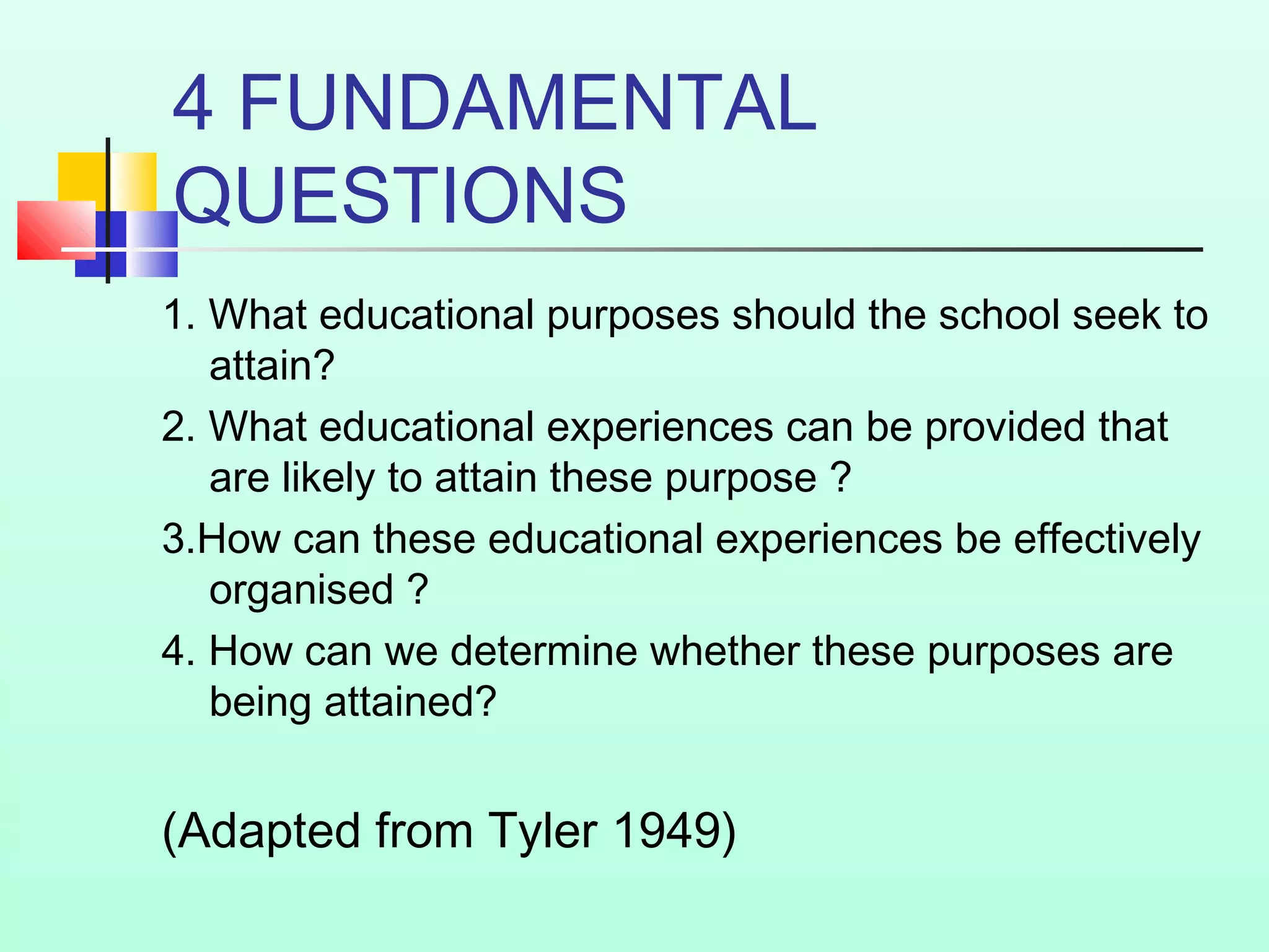4 FUNDAMENTAL
QUESTIONS
1. What educational purposes should the school seek to
attain?
2. What educational experiences can be provided that
are likely to attain these purpose ?
3.How can these educational experiences be effectively
organised ?
4. How can we determine whether these purposes are
being attained?
(Adapted from Tyler 1949)
 