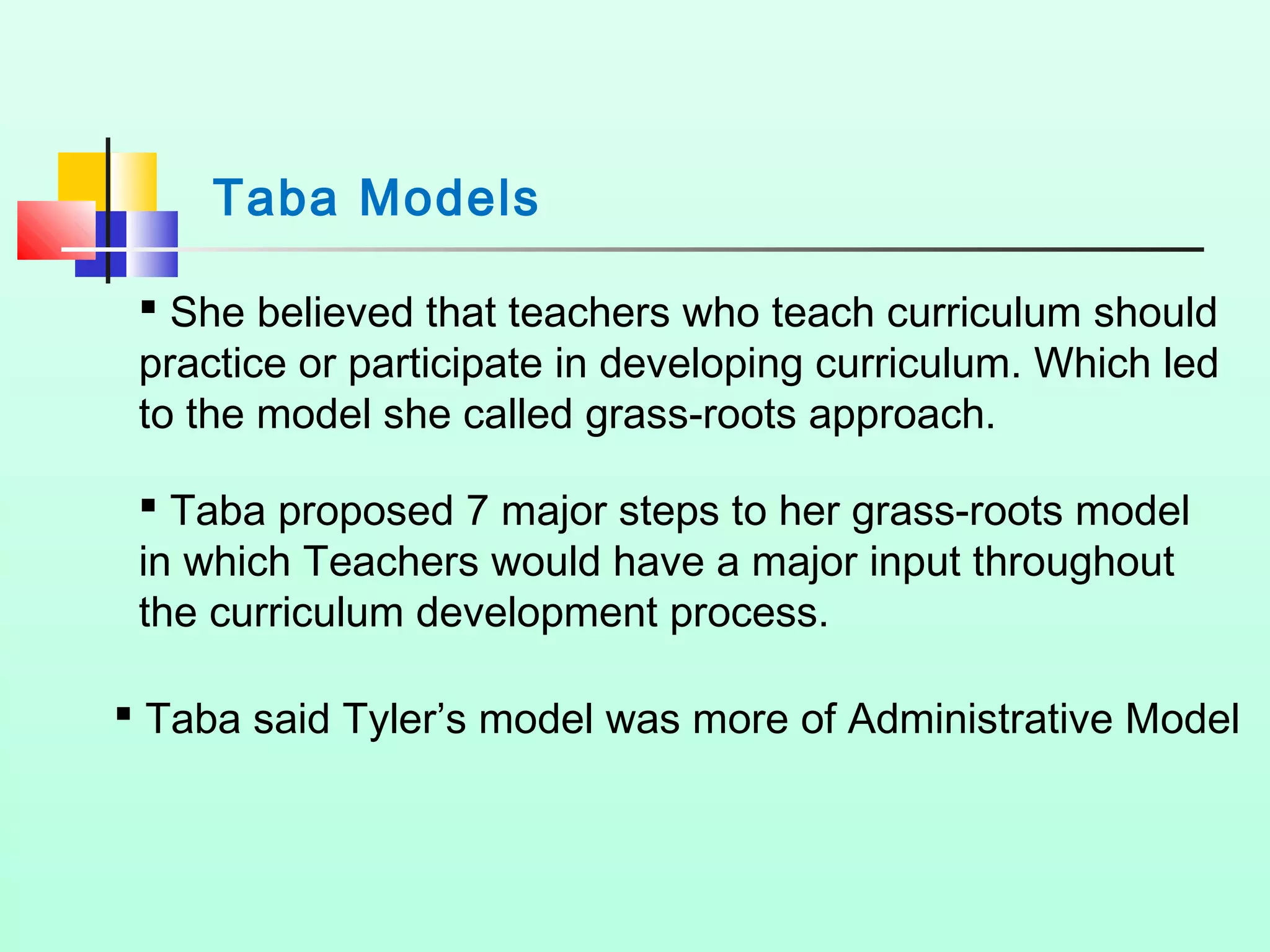 Taba Models
 She believed that teachers who teach curriculum should
practice or participate in developing curriculum. Which led
to the model she called grass-roots approach.
 Taba proposed 7 major steps to her grass-roots model
in which Teachers would have a major input throughout
the curriculum development process.
 Taba said Tyler’s model was more of Administrative Model
 