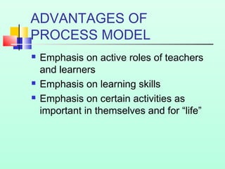 ADVANTAGES OF
PROCESS MODEL
 Emphasis on active roles of teachers
and learners
 Emphasis on learning skills
 Emphasis on certain activities as
important in themselves and for “life”
 