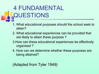 4 FUNDAMENTAL
QUESTIONS
1. What educational purposes should the school seek to
attain?
2. What educational experiences can be provided that
are likely to attain these purpose ?
3.How can these educational experiences be effectively
organised ?
4. How can we determine whether these purposes are
being attained?
(Adapted from Tyler 1949)
 