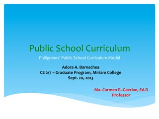 Public	
  School	
  Curriculum	
  
Philippines’	
  Public	
  School	
  Curriculum	
  Model	
  
Adora	
  A.	
  Barnachea	
  
CE	
  217	
  –	
  Graduate	
  Program,	
  Miriam	
  College	
  
Sept.	
  20,	
  2013	
  
Ma.	
  Carmen	
  R.	
  Gaerlan,	
  Ed.D	
  
Professor	
  
 