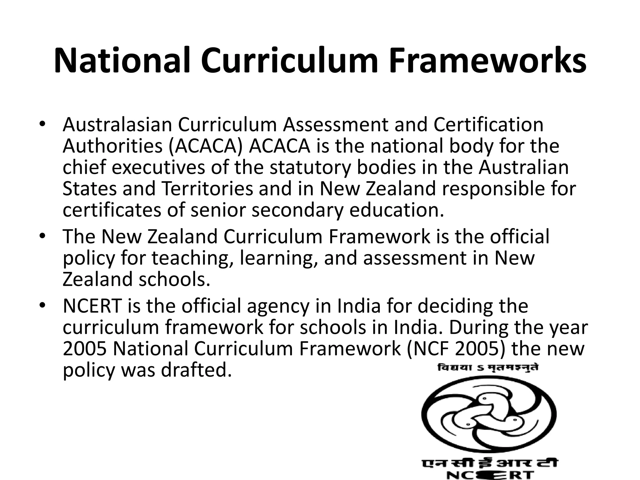 National Curriculum Frameworks
• Australasian Curriculum Assessment and Certification
Authorities (ACACA) ACACA is the national body for the
chief executives of the statutory bodies in the Australian
States and Territories and in New Zealand responsible for
certificates of senior secondary education.
• The New Zealand Curriculum Framework is the official
policy for teaching, learning, and assessment in New
Zealand schools.
• NCERT is the official agency in India for deciding the
curriculum framework for schools in India. During the year
2005 National Curriculum Framework (NCF 2005) the new
policy was drafted.
 