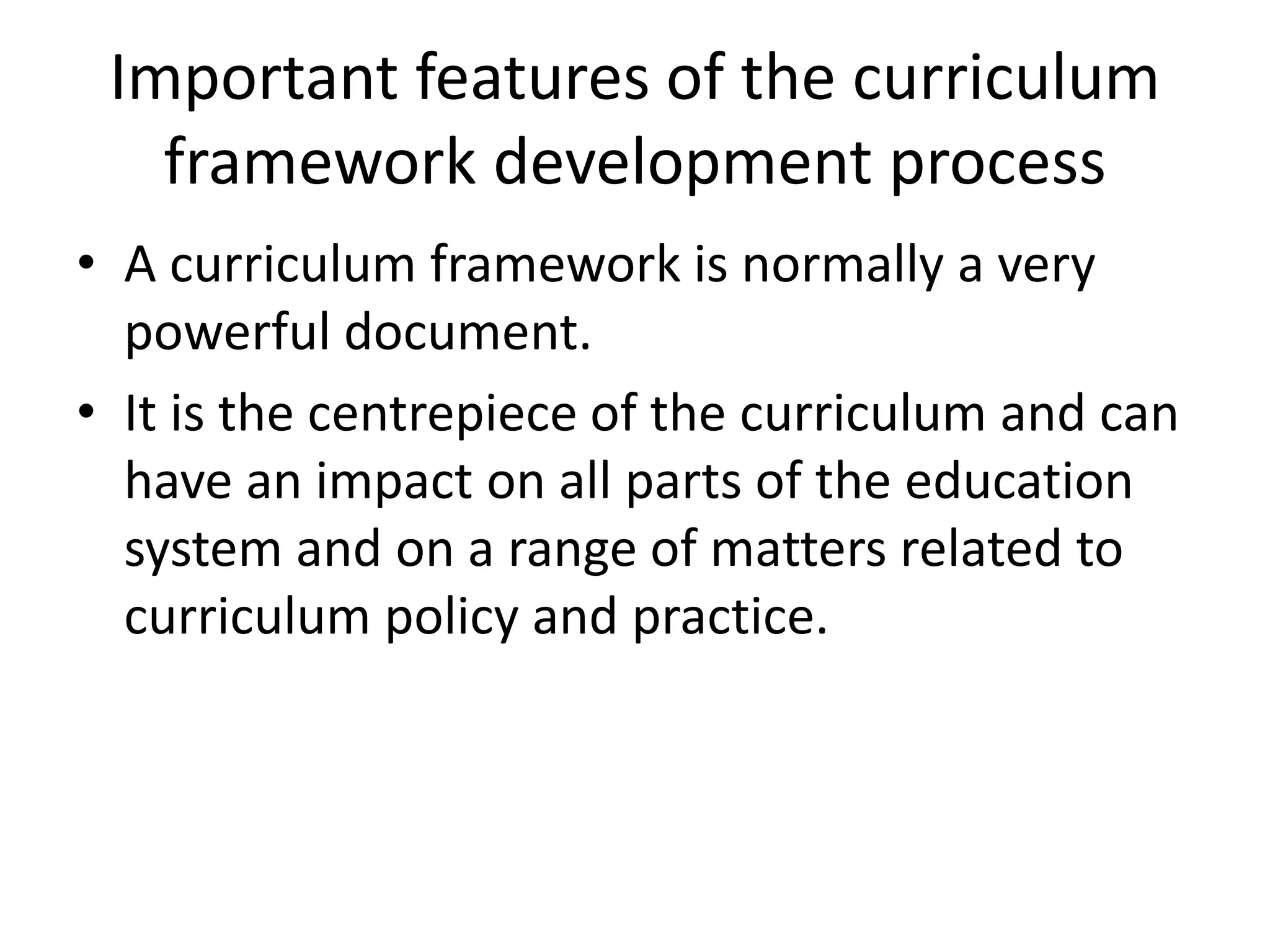 Important features of the curriculum
framework development process
• A curriculum framework is normally a very
powerful document.
• It is the centrepiece of the curriculum and can
have an impact on all parts of the education
system and on a range of matters related to
curriculum policy and practice.
 