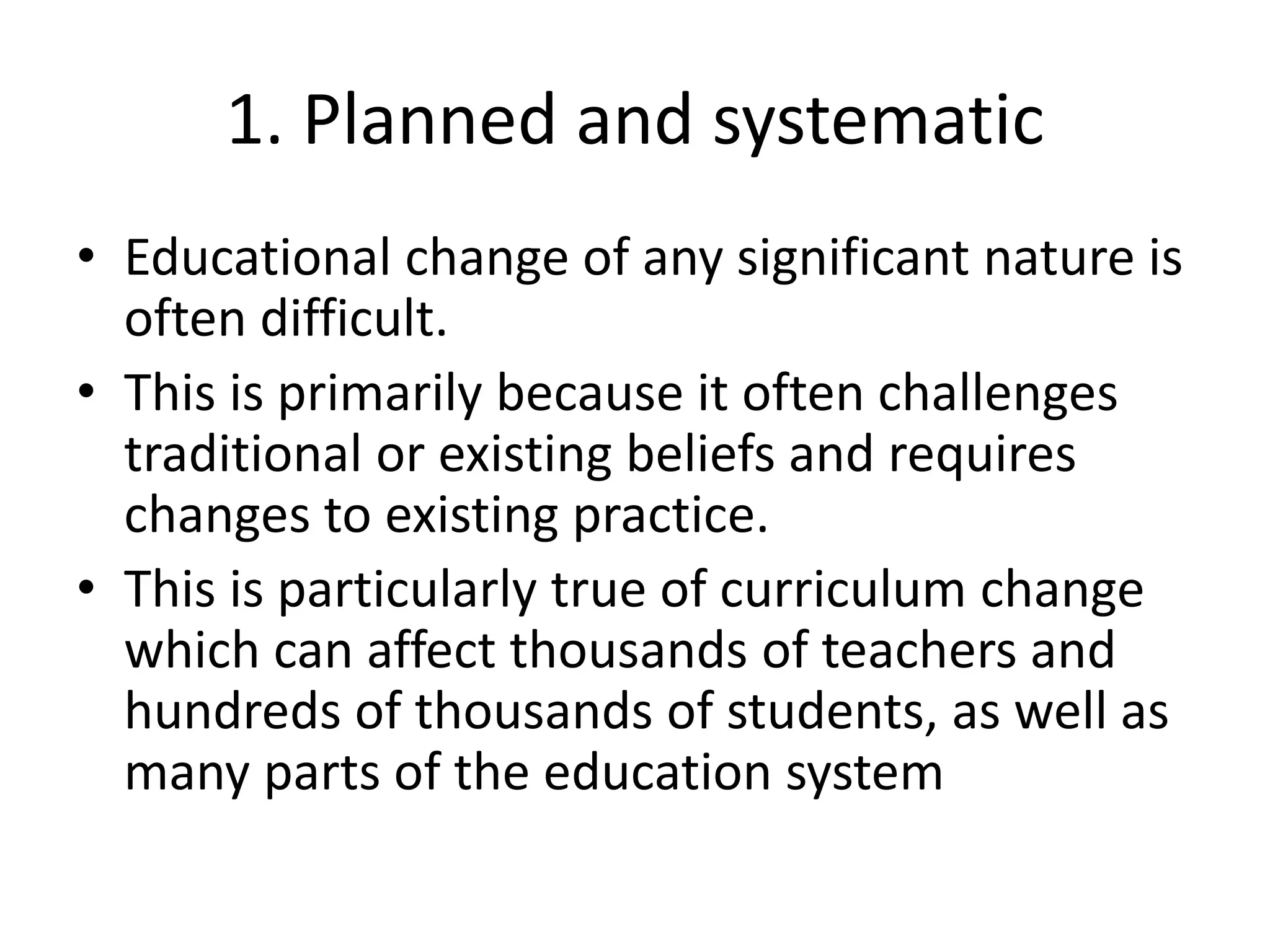 1. Planned and systematic
• Educational change of any significant nature is
often difficult.
• This is primarily because it often challenges
traditional or existing beliefs and requires
changes to existing practice.
• This is particularly true of curriculum change
which can affect thousands of teachers and
hundreds of thousands of students, as well as
many parts of the education system
 