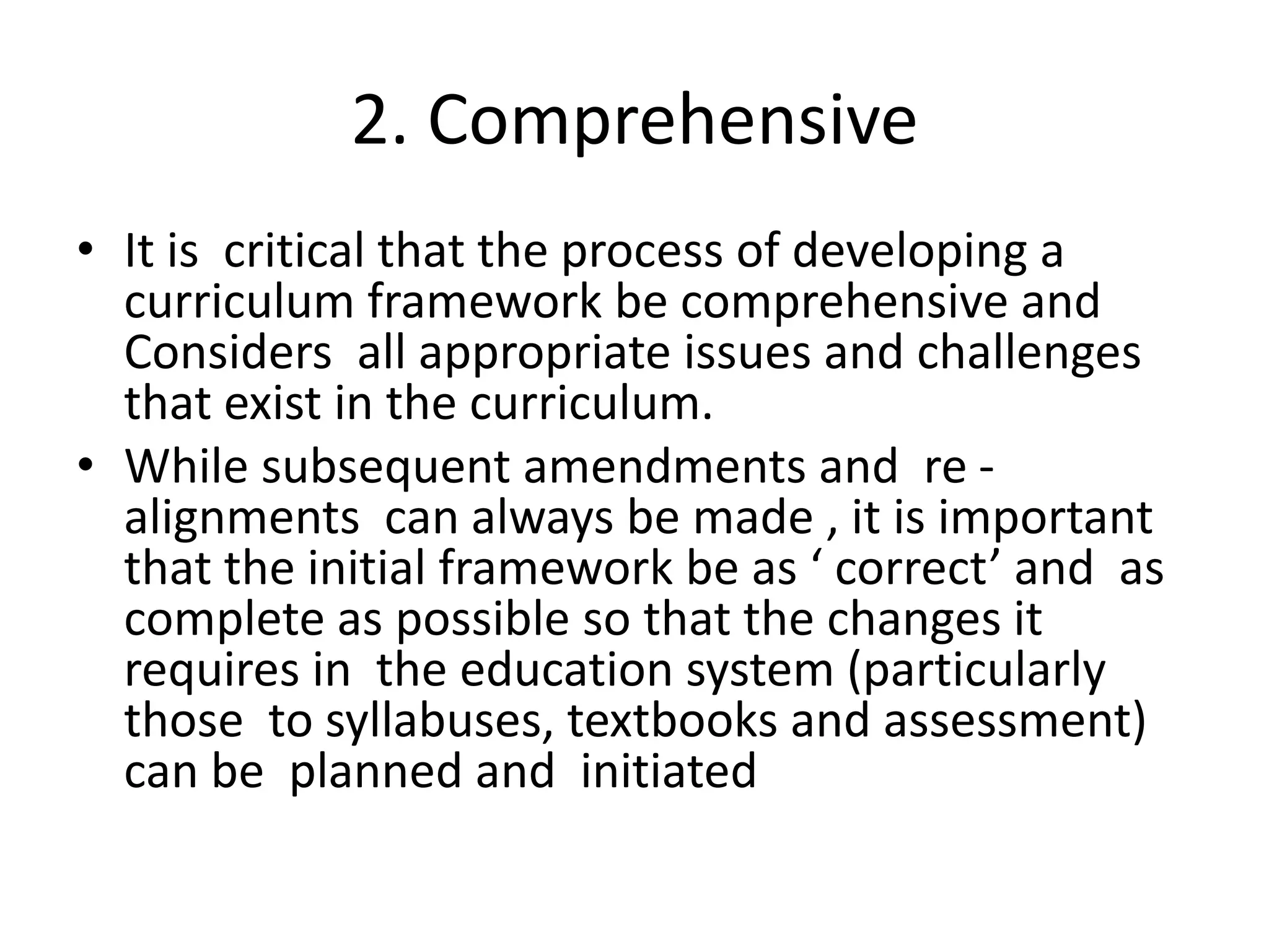 2. Comprehensive
• It is critical that the process of developing a
curriculum framework be comprehensive and
Considers all appropriate issues and challenges
that exist in the curriculum.
• While subsequent amendments and re -
alignments can always be made , it is important
that the initial framework be as ‘ correct’ and as
complete as possible so that the changes it
requires in the education system (particularly
those to syllabuses, textbooks and assessment)
can be planned and initiated
 