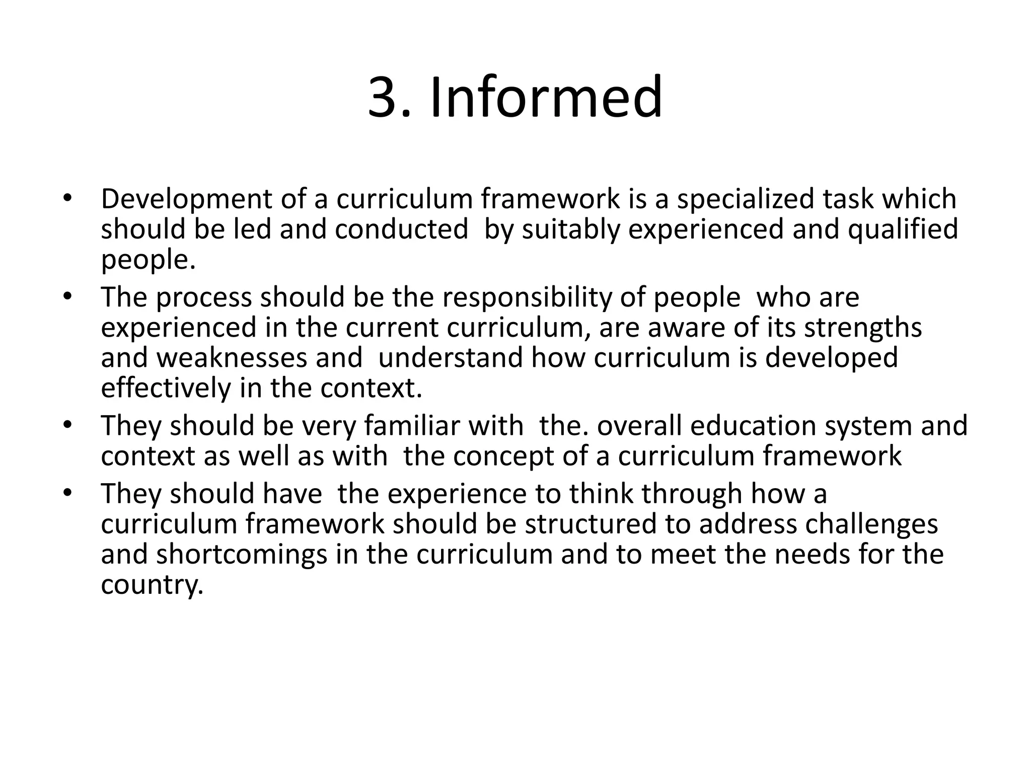 3. Informed
• Development of a curriculum framework is a specialized task which
should be led and conducted by suitably experienced and qualified
people.
• The process should be the responsibility of people who are
experienced in the current curriculum, are aware of its strengths
and weaknesses and understand how curriculum is developed
effectively in the context.
• They should be very familiar with the. overall education system and
context as well as with the concept of a curriculum framework
• They should have the experience to think through how a
curriculum framework should be structured to address challenges
and shortcomings in the curriculum and to meet the needs for the
country.
 