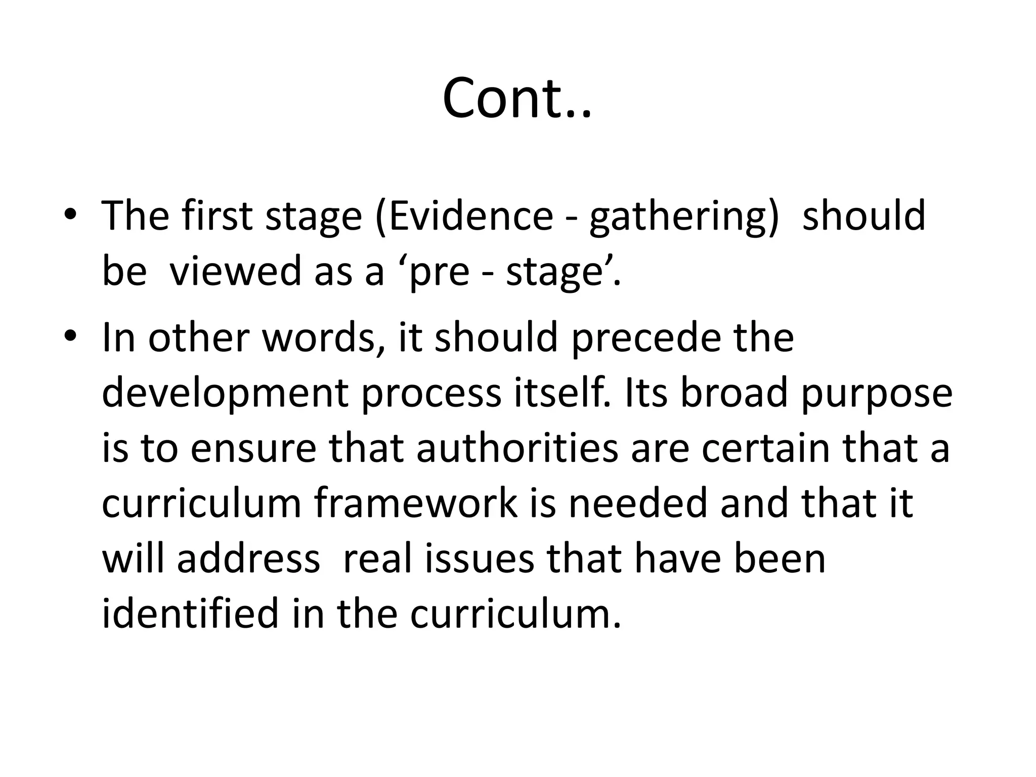 Cont..
• The first stage (Evidence - gathering) should
be viewed as a ‘pre - stage’.
• In other words, it should precede the
development process itself. Its broad purpose
is to ensure that authorities are certain that a
curriculum framework is needed and that it
will address real issues that have been
identified in the curriculum.
 