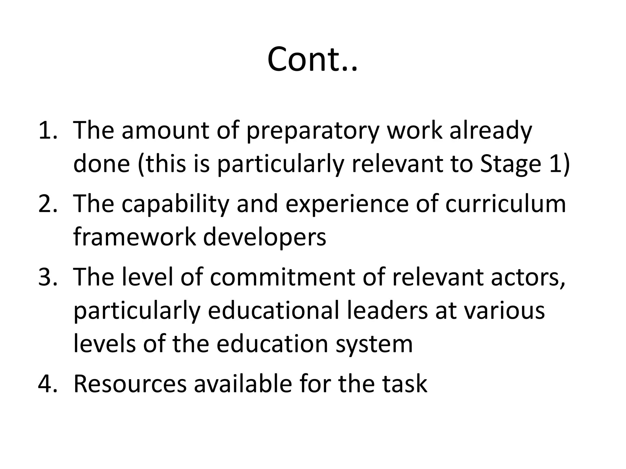 Cont..
1. The amount of preparatory work already
done (this is particularly relevant to Stage 1)
2. The capability and experience of curriculum
framework developers
3. The level of commitment of relevant actors,
particularly educational leaders at various
levels of the education system
4. Resources available for the task
 