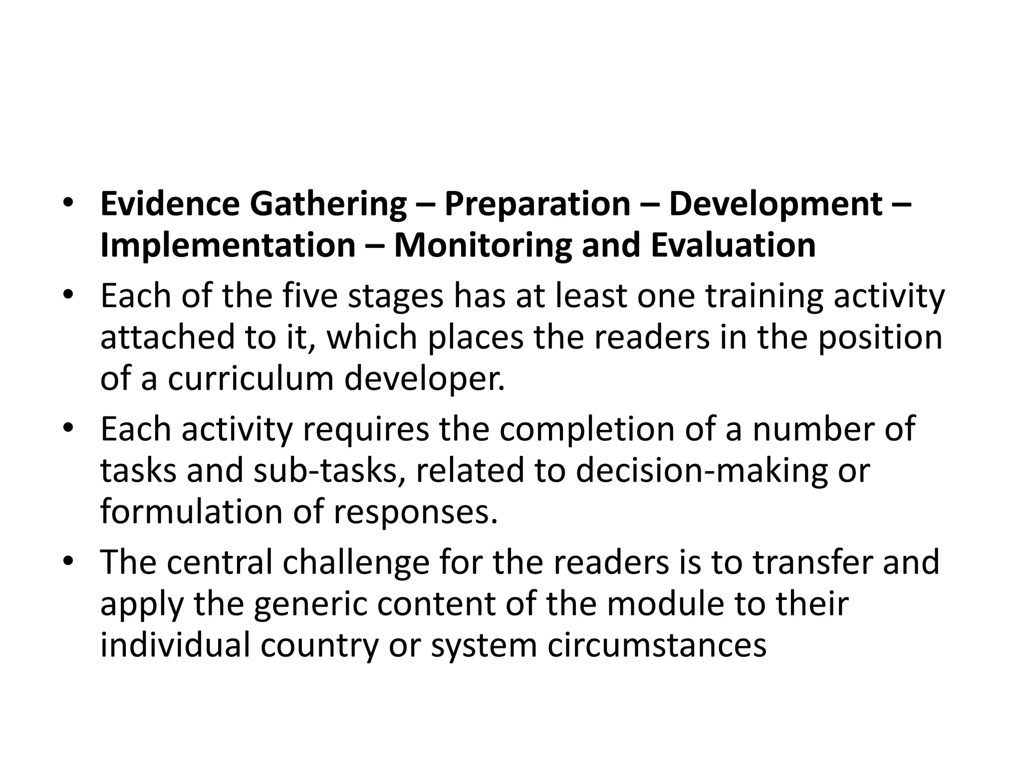 • Evidence Gathering – Preparation – Development –
Implementation – Monitoring and Evaluation
• Each of the five stages has at least one training activity
attached to it, which places the readers in the position
of a curriculum developer.
• Each activity requires the completion of a number of
tasks and sub-tasks, related to decision-making or
formulation of responses.
• The central challenge for the readers is to transfer and
apply the generic content of the module to their
individual country or system circumstances
 