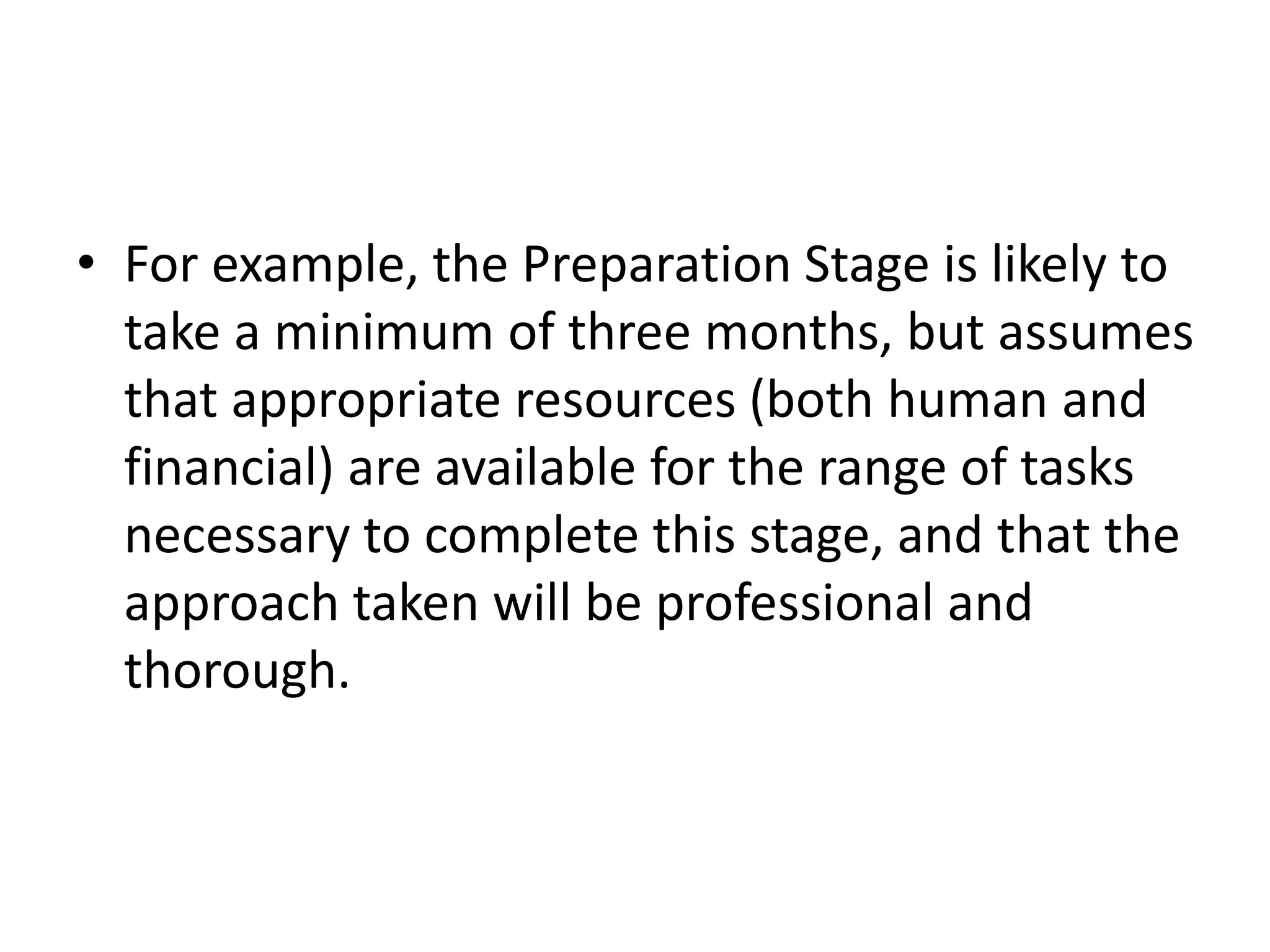 • For example, the Preparation Stage is likely to
take a minimum of three months, but assumes
that appropriate resources (both human and
financial) are available for the range of tasks
necessary to complete this stage, and that the
approach taken will be professional and
thorough.
 