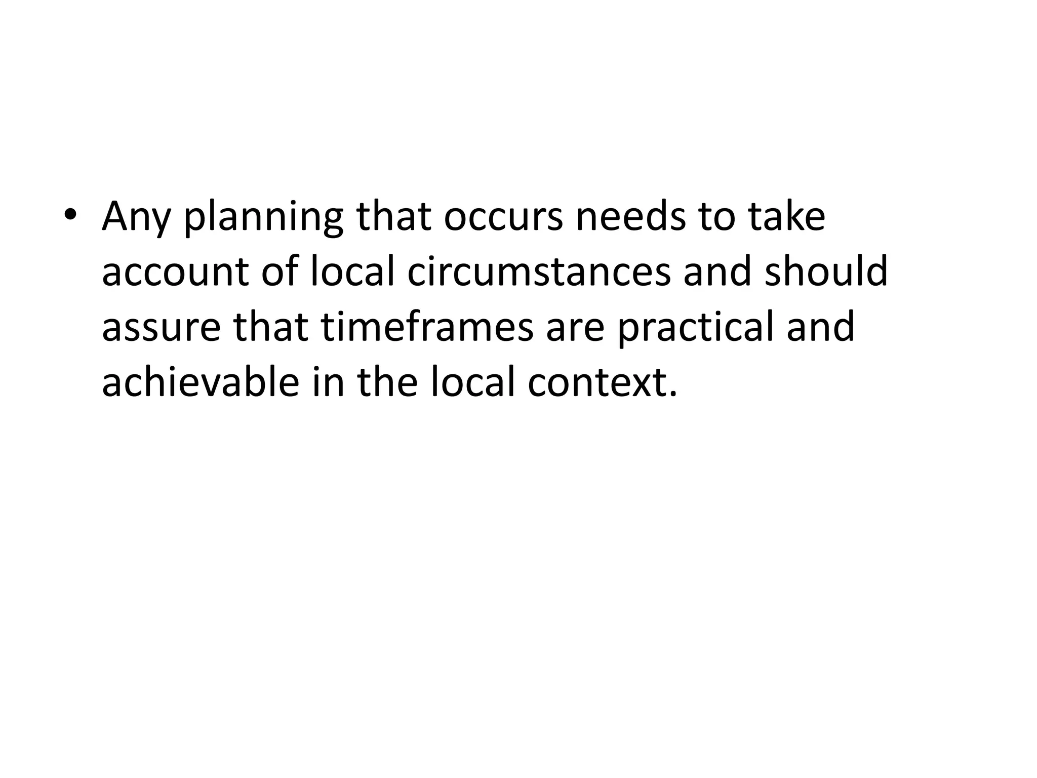 • Any planning that occurs needs to take
account of local circumstances and should
assure that timeframes are practical and
achievable in the local context.
 