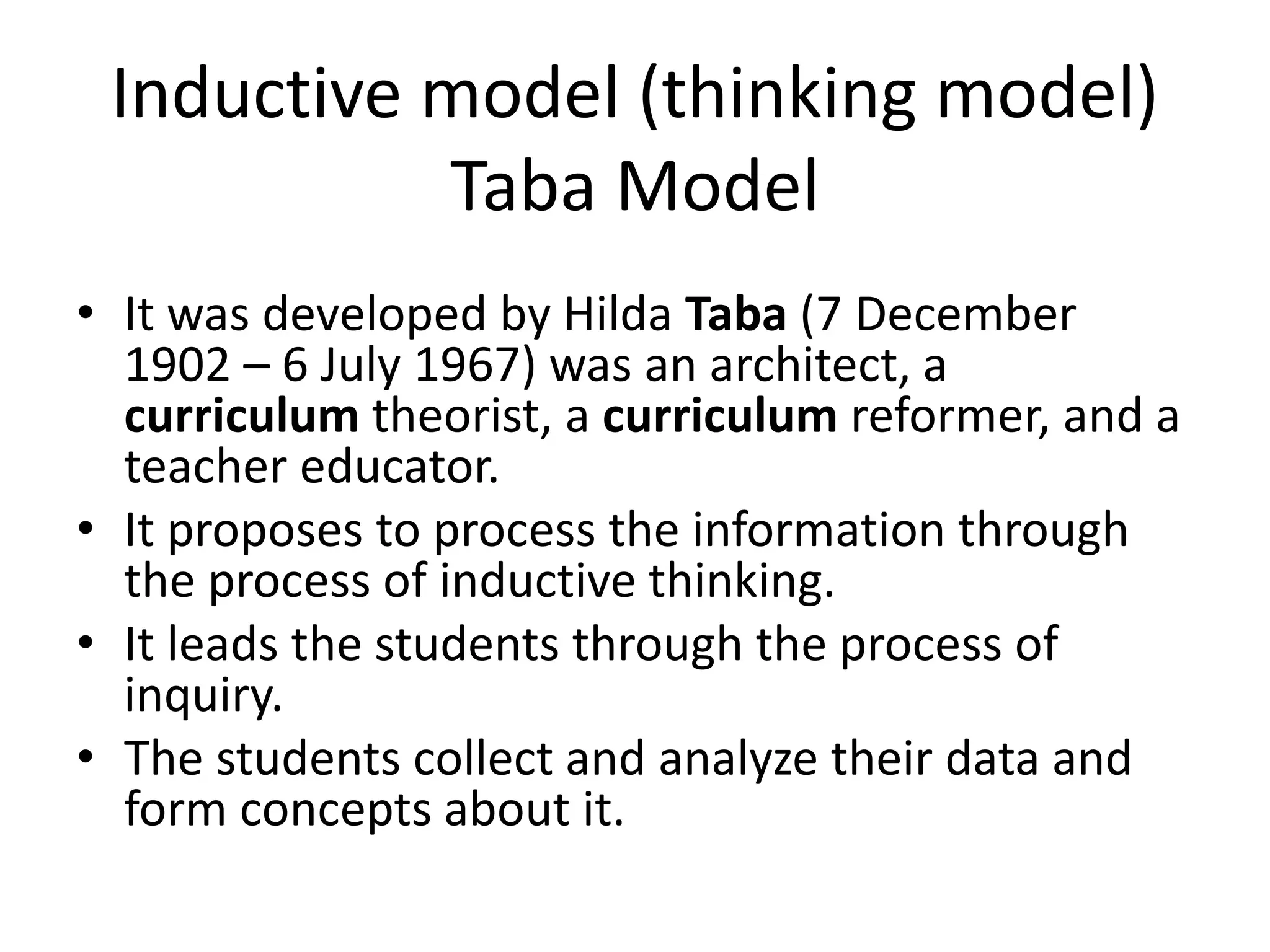 Inductive model (thinking model)
Taba Model
• It was developed by Hilda Taba (7 December
1902 – 6 July 1967) was an architect, a
curriculum theorist, a curriculum reformer, and a
teacher educator.
• It proposes to process the information through
the process of inductive thinking.
• It leads the students through the process of
inquiry.
• The students collect and analyze their data and
form concepts about it.
 