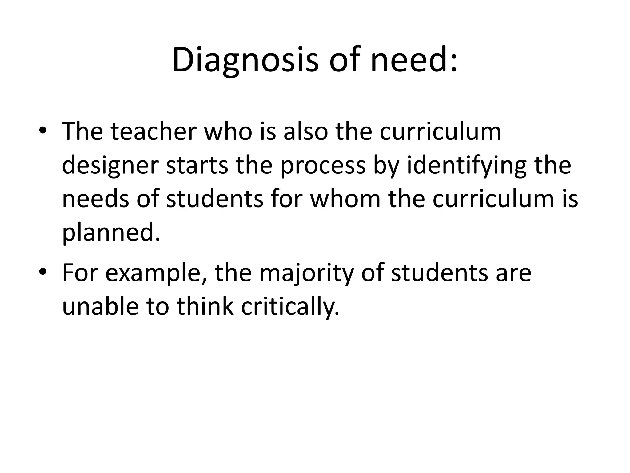 Diagnosis of need:
• The teacher who is also the curriculum
designer starts the process by identifying the
needs of students for whom the curriculum is
planned.
• For example, the majority of students are
unable to think critically.
 