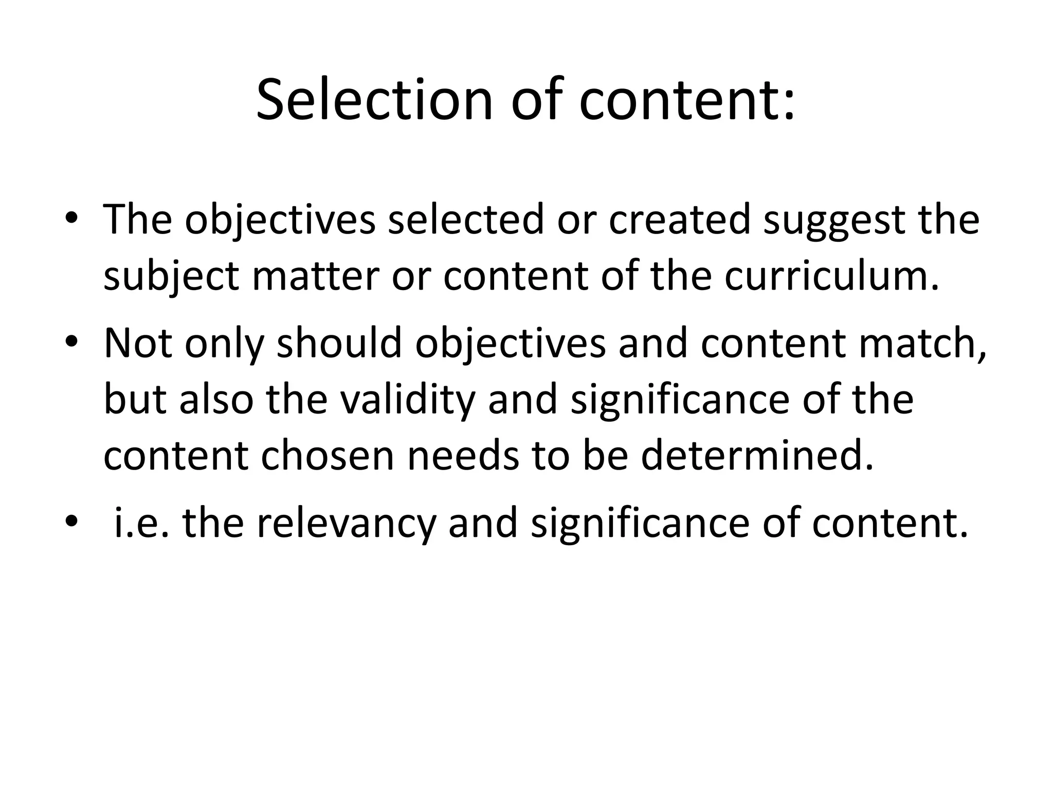Selection of content:
• The objectives selected or created suggest the
subject matter or content of the curriculum.
• Not only should objectives and content match,
but also the validity and significance of the
content chosen needs to be determined.
• i.e. the relevancy and significance of content.
 