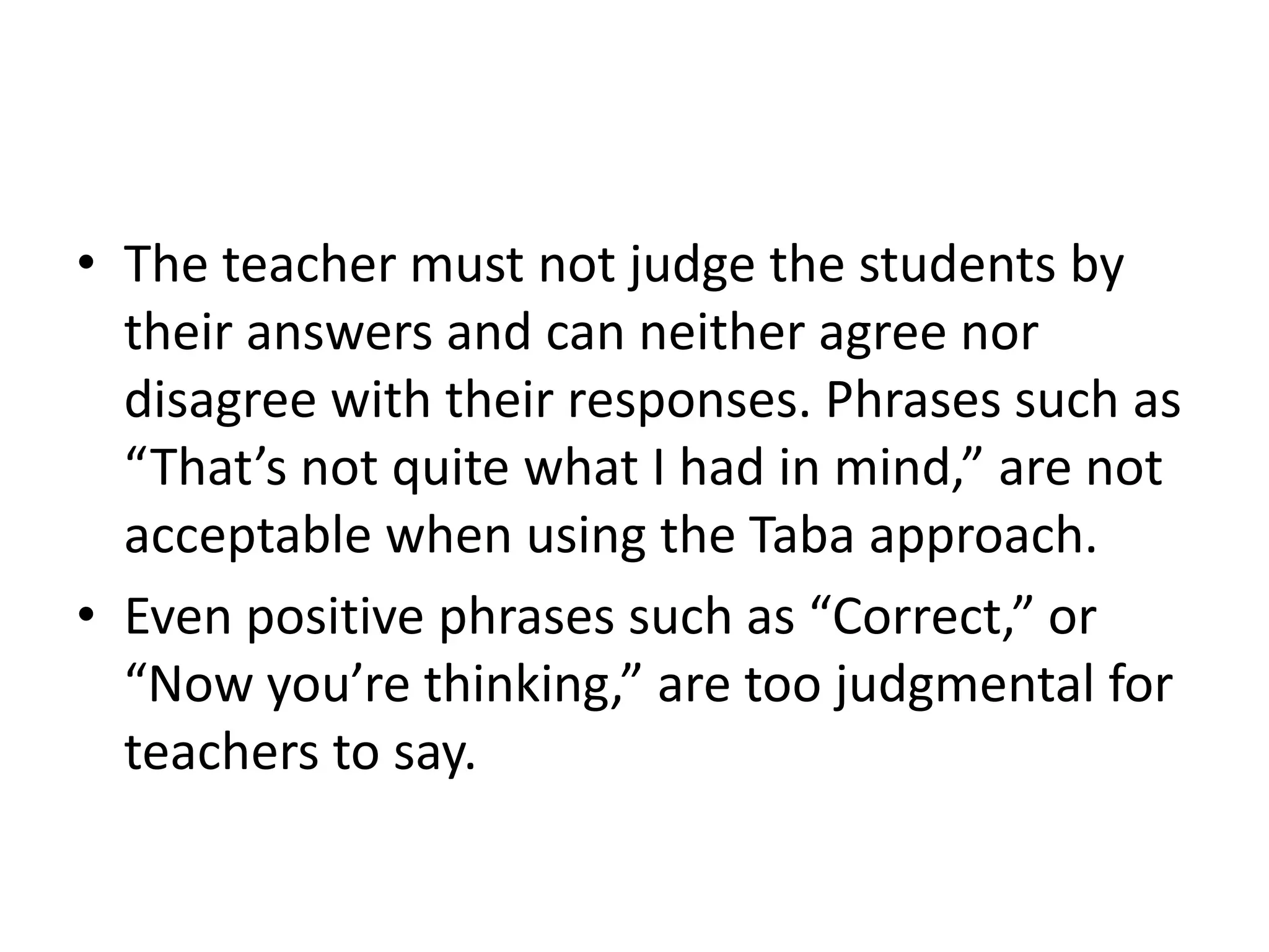 • The teacher must not judge the students by
their answers and can neither agree nor
disagree with their responses. Phrases such as
“That’s not quite what I had in mind,” are not
acceptable when using the Taba approach.
• Even positive phrases such as “Correct,” or
“Now you’re thinking,” are too judgmental for
teachers to say.
 