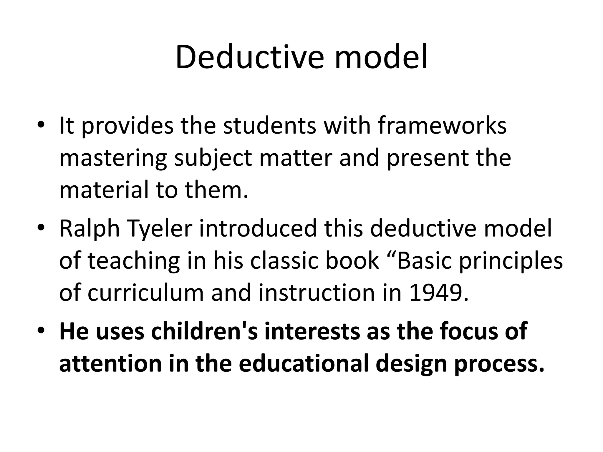 Deductive model
• It provides the students with frameworks
mastering subject matter and present the
material to them.
• Ralph Tyeler introduced this deductive model
of teaching in his classic book “Basic principles
of curriculum and instruction in 1949.
• He uses children's interests as the focus of
attention in the educational design process.
 