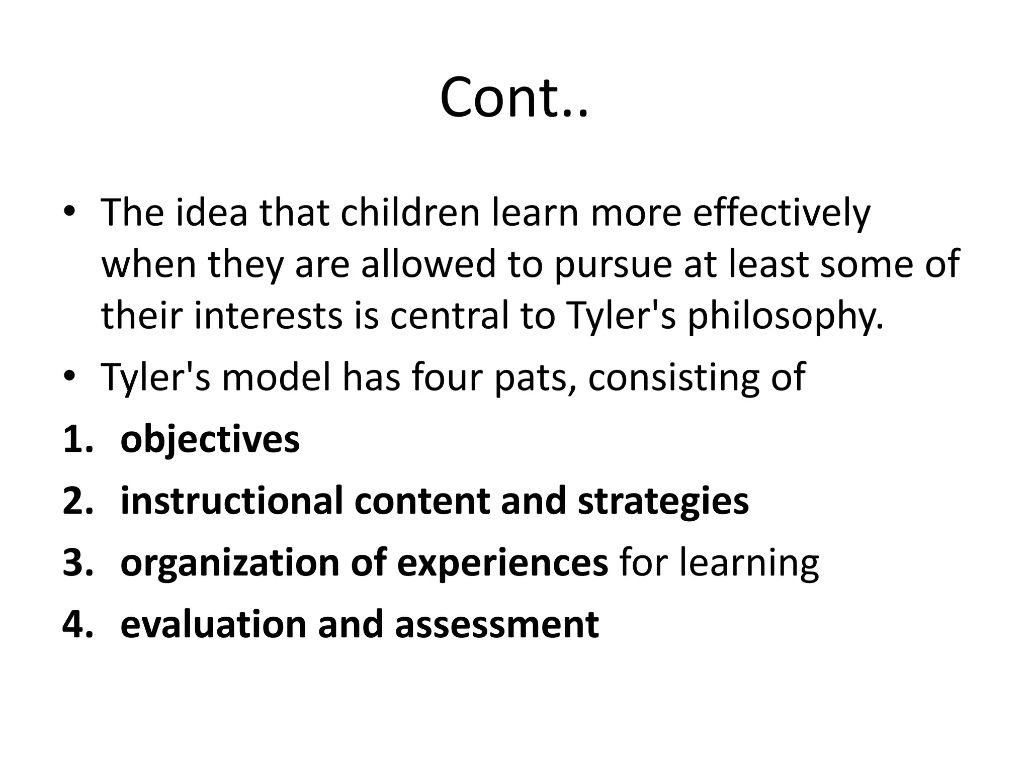 Cont..
• The idea that children learn more effectively
when they are allowed to pursue at least some of
their interests is central to Tyler's philosophy.
• Tyler's model has four pats, consisting of
1. objectives
2. instructional content and strategies
3. organization of experiences for learning
4. evaluation and assessment
 
