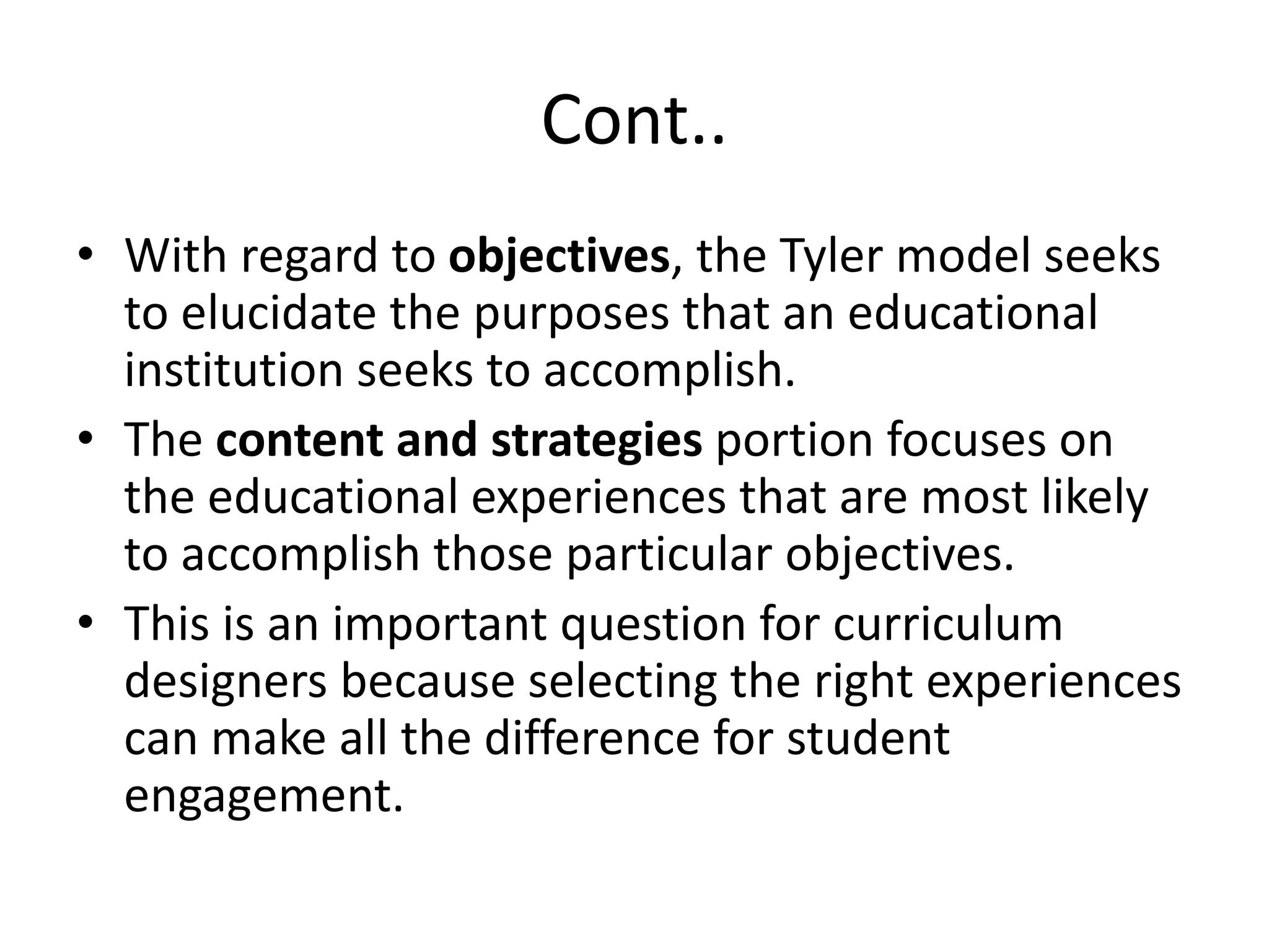 Cont..
• With regard to objectives, the Tyler model seeks
to elucidate the purposes that an educational
institution seeks to accomplish.
• The content and strategies portion focuses on
the educational experiences that are most likely
to accomplish those particular objectives.
• This is an important question for curriculum
designers because selecting the right experiences
can make all the difference for student
engagement.
 