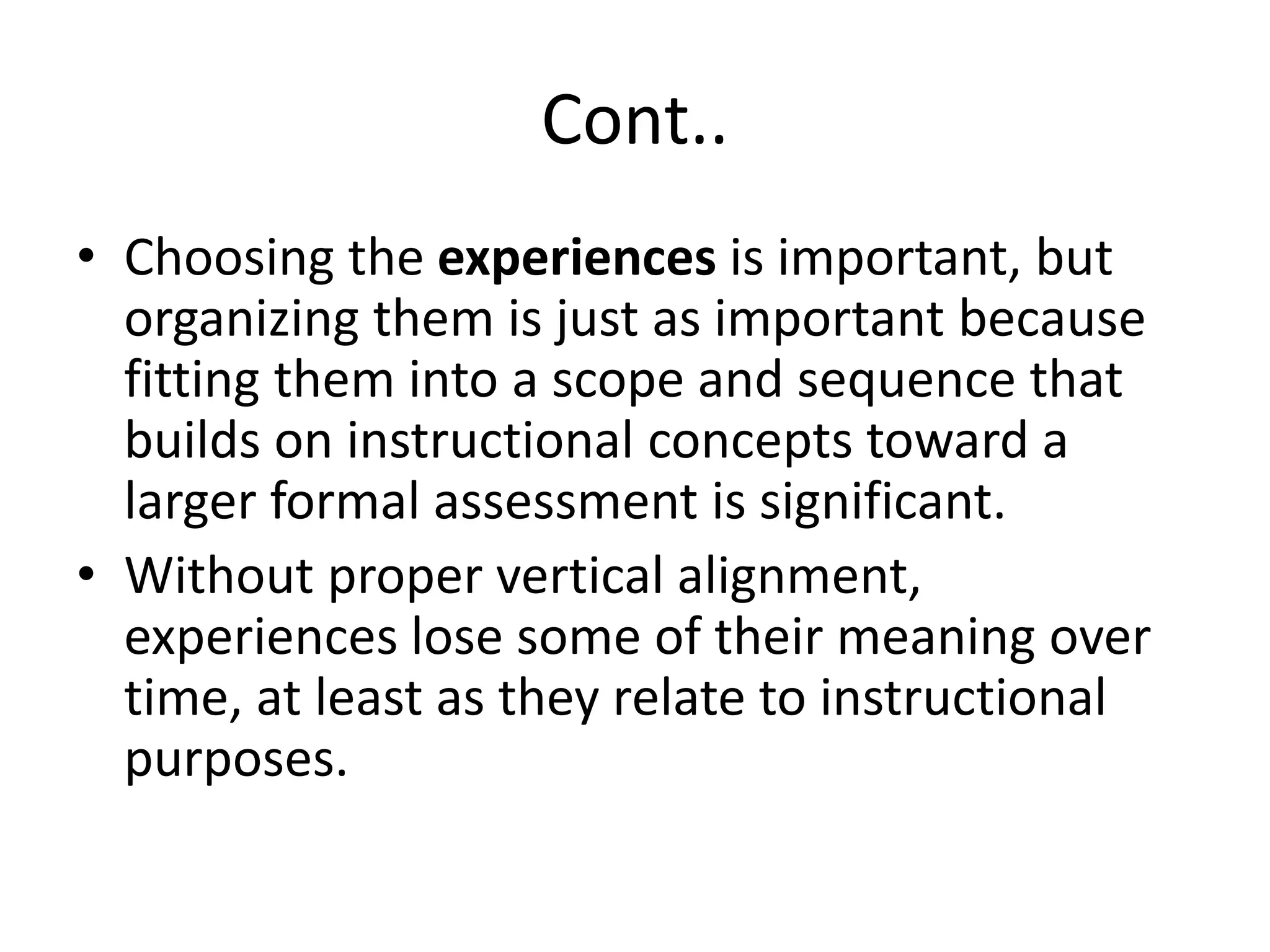 Cont..
• Choosing the experiences is important, but
organizing them is just as important because
fitting them into a scope and sequence that
builds on instructional concepts toward a
larger formal assessment is significant.
• Without proper vertical alignment,
experiences lose some of their meaning over
time, at least as they relate to instructional
purposes.
 