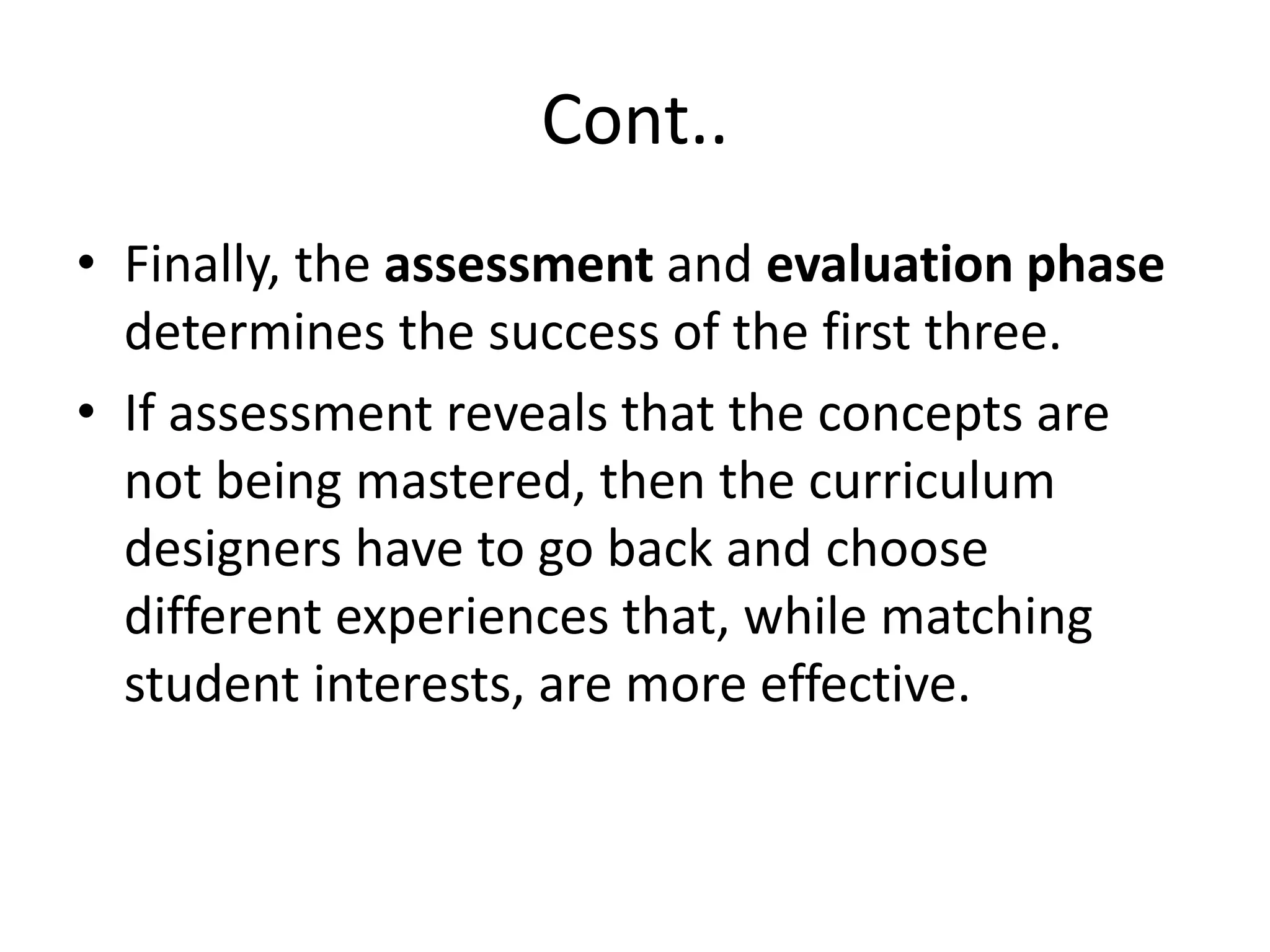 Cont..
• Finally, the assessment and evaluation phase
determines the success of the first three.
• If assessment reveals that the concepts are
not being mastered, then the curriculum
designers have to go back and choose
different experiences that, while matching
student interests, are more effective.
 