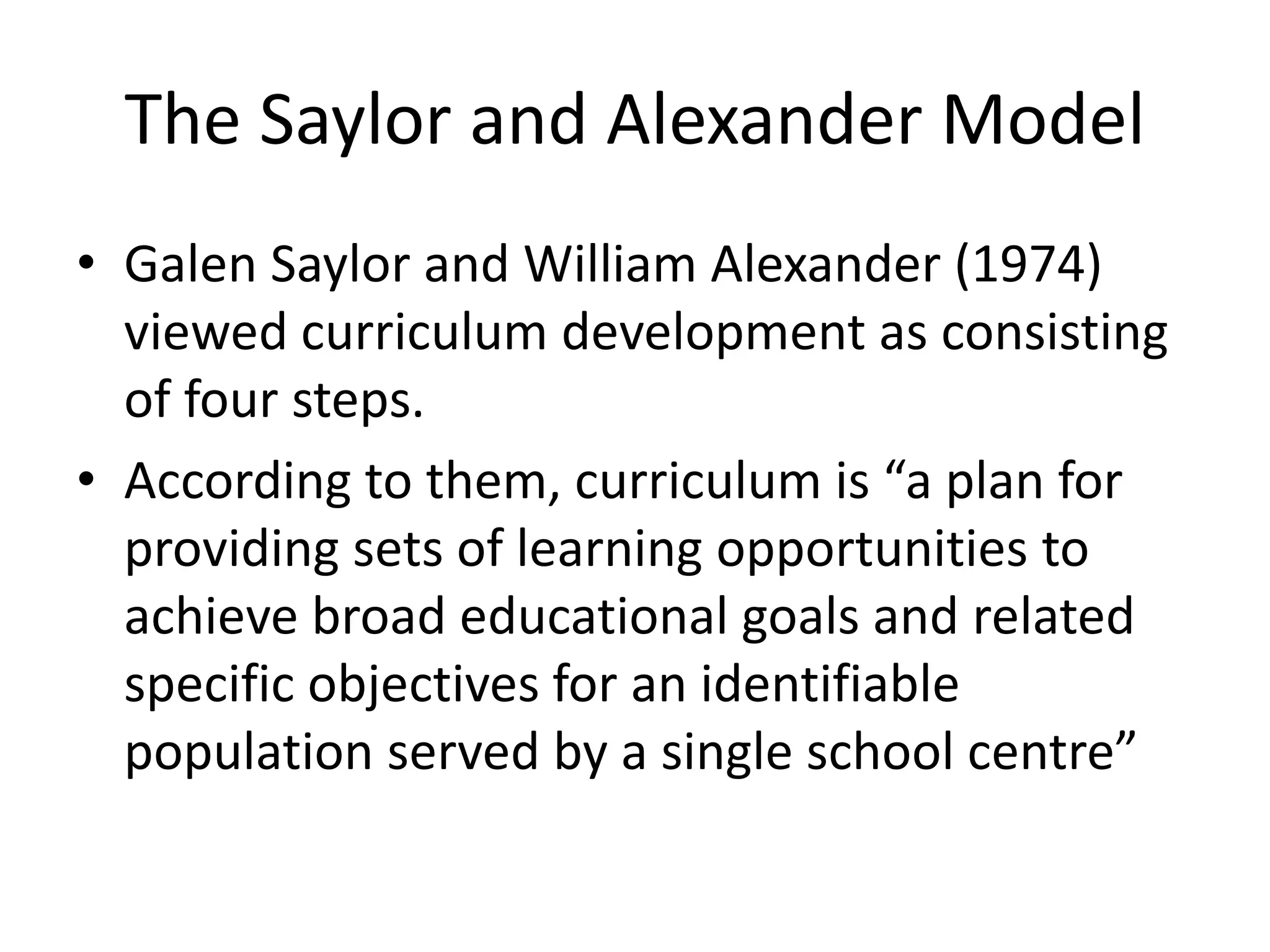 The Saylor and Alexander Model
• Galen Saylor and William Alexander (1974)
viewed curriculum development as consisting
of four steps.
• According to them, curriculum is “a plan for
providing sets of learning opportunities to
achieve broad educational goals and related
specific objectives for an identifiable
population served by a single school centre”
 