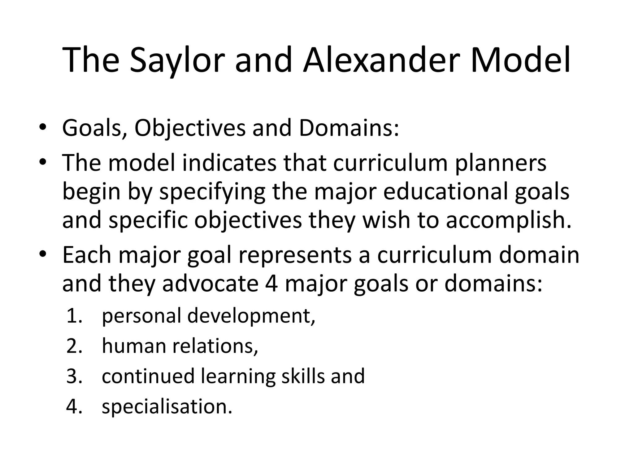 The Saylor and Alexander Model
• Goals, Objectives and Domains:
• The model indicates that curriculum planners
begin by specifying the major educational goals
and specific objectives they wish to accomplish.
• Each major goal represents a curriculum domain
and they advocate 4 major goals or domains:
1. personal development,
2. human relations,
3. continued learning skills and
4. specialisation.
 