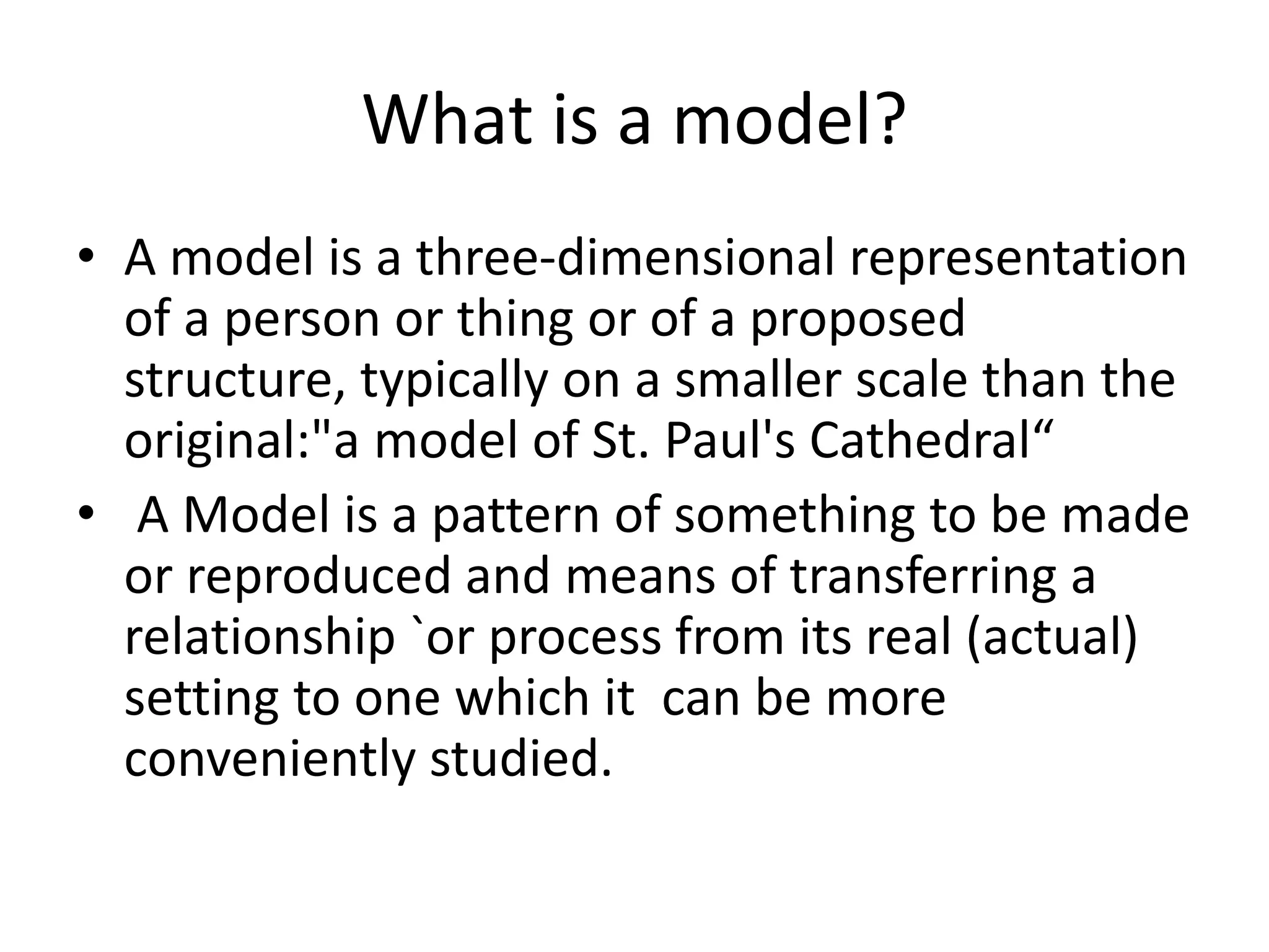 What is a model?
• A model is a three-dimensional representation
of a person or thing or of a proposed
structure, typically on a smaller scale than the
original:"a model of St. Paul's Cathedral“
• A Model is a pattern of something to be made
or reproduced and means of transferring a
relationship `or process from its real (actual)
setting to one which it can be more
conveniently studied.
 