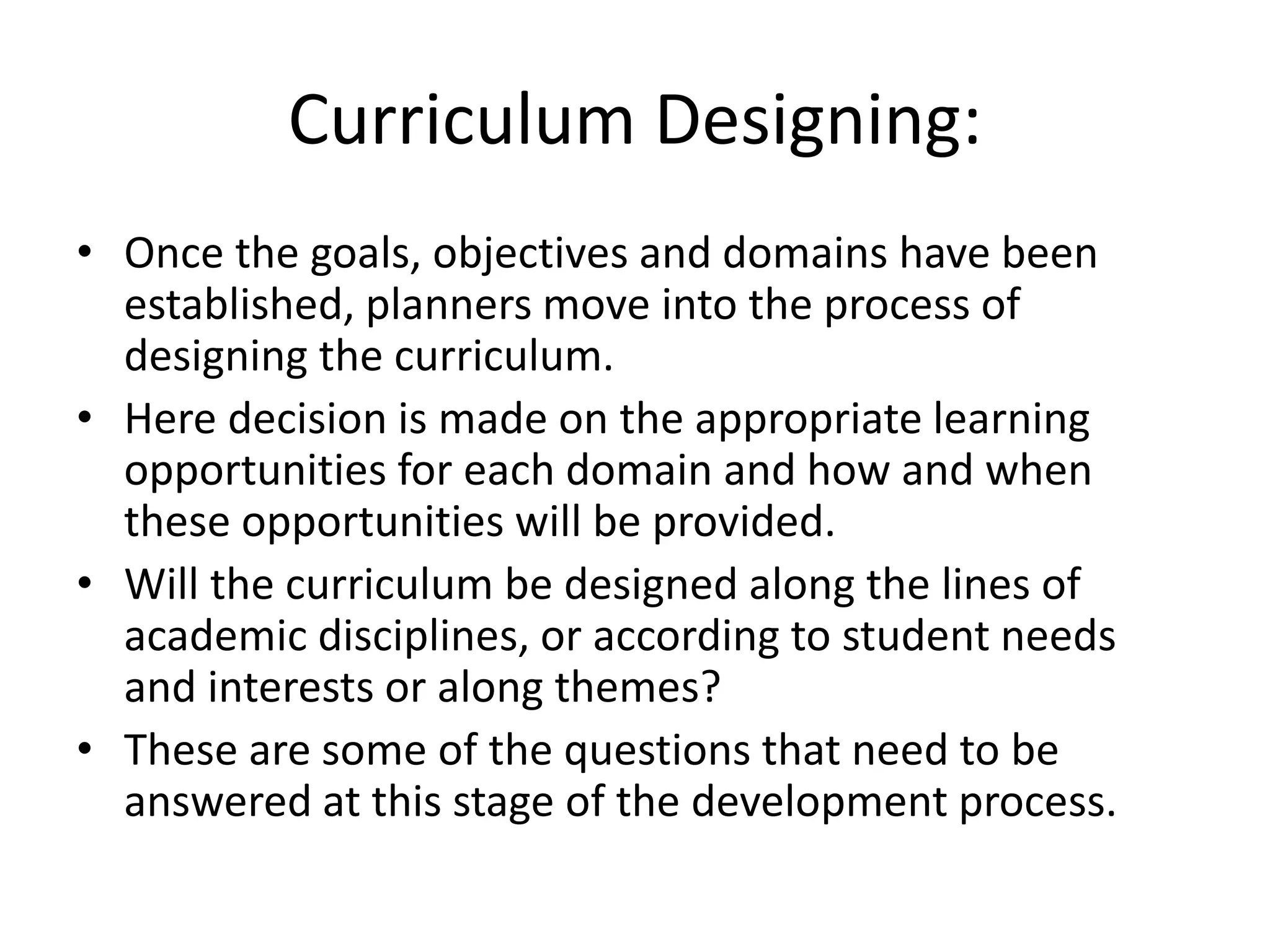Curriculum Designing:
• Once the goals, objectives and domains have been
established, planners move into the process of
designing the curriculum.
• Here decision is made on the appropriate learning
opportunities for each domain and how and when
these opportunities will be provided.
• Will the curriculum be designed along the lines of
academic disciplines, or according to student needs
and interests or along themes?
• These are some of the questions that need to be
answered at this stage of the development process.
 