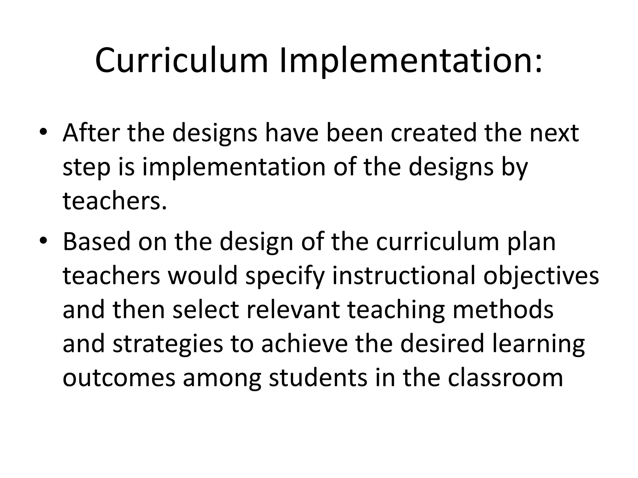 Curriculum Implementation:
• After the designs have been created the next
step is implementation of the designs by
teachers.
• Based on the design of the curriculum plan
teachers would specify instructional objectives
and then select relevant teaching methods
and strategies to achieve the desired learning
outcomes among students in the classroom
 