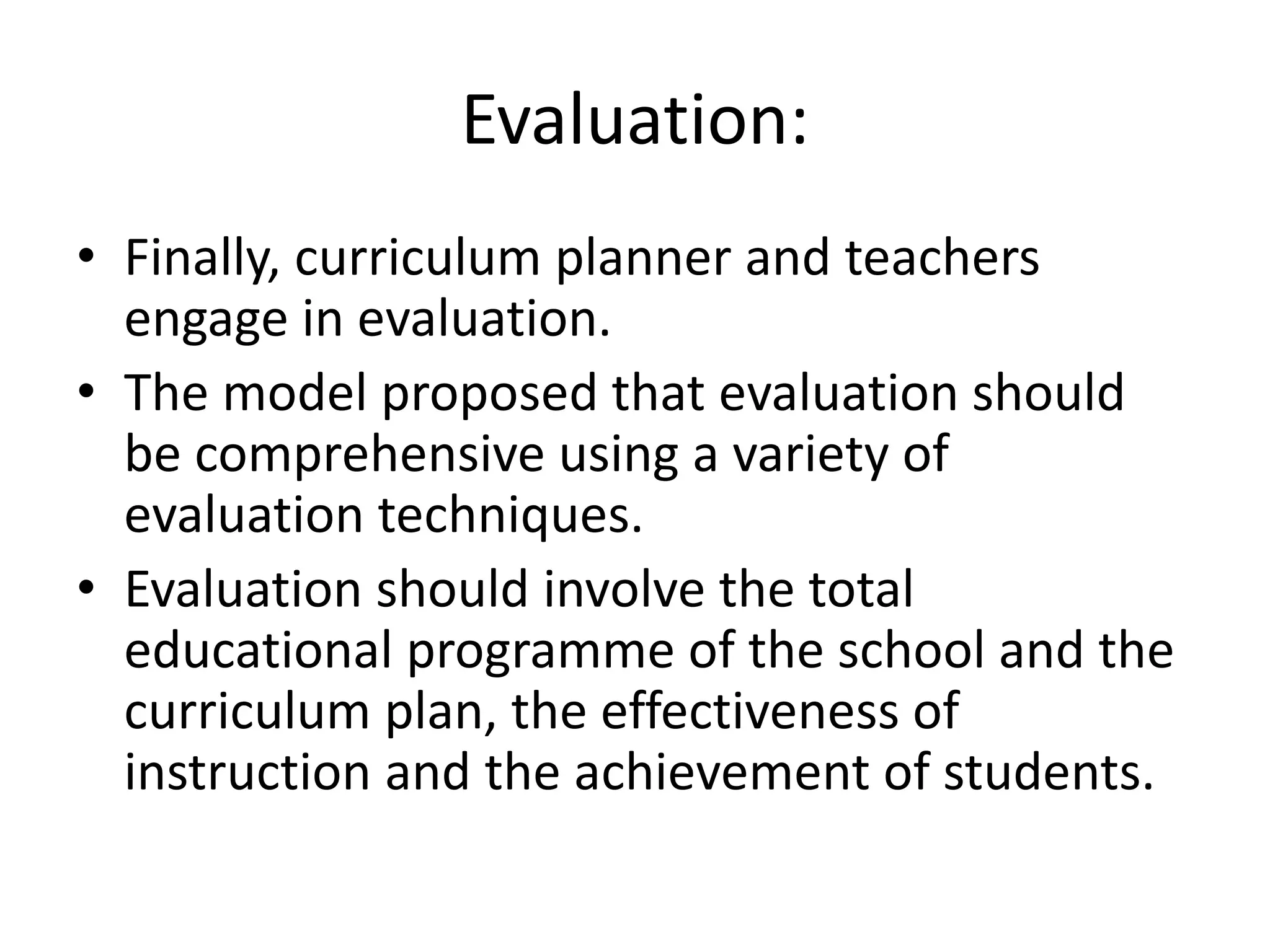Evaluation:
• Finally, curriculum planner and teachers
engage in evaluation.
• The model proposed that evaluation should
be comprehensive using a variety of
evaluation techniques.
• Evaluation should involve the total
educational programme of the school and the
curriculum plan, the effectiveness of
instruction and the achievement of students.
 