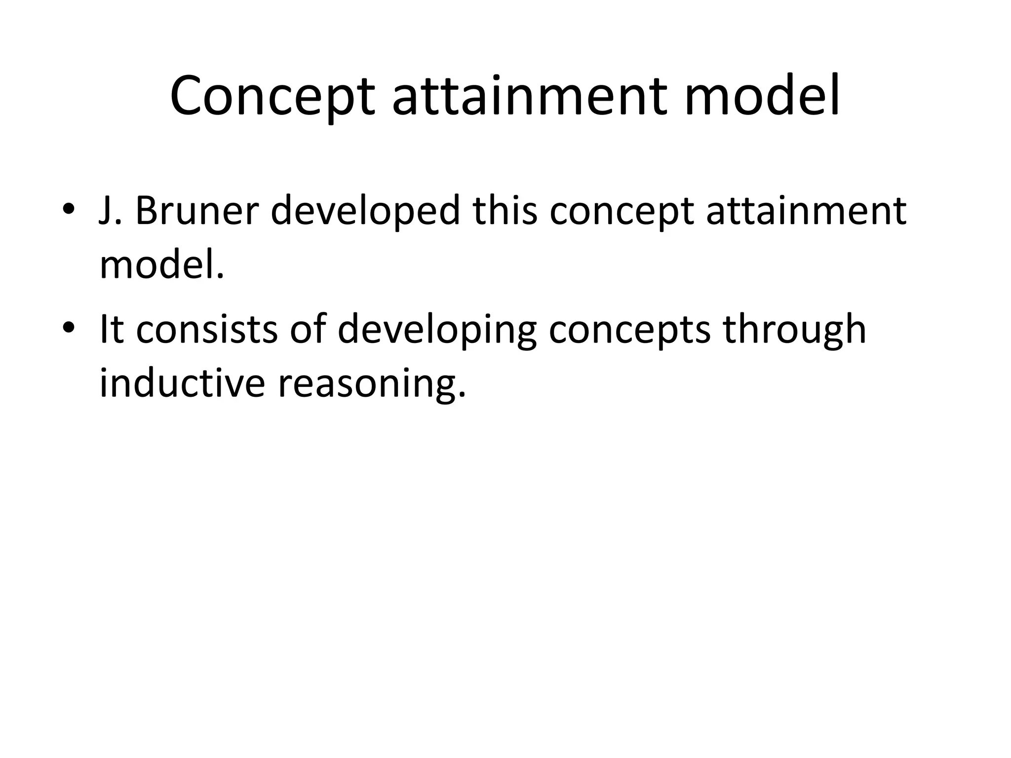 Concept attainment model
• J. Bruner developed this concept attainment
model.
• It consists of developing concepts through
inductive reasoning.
 