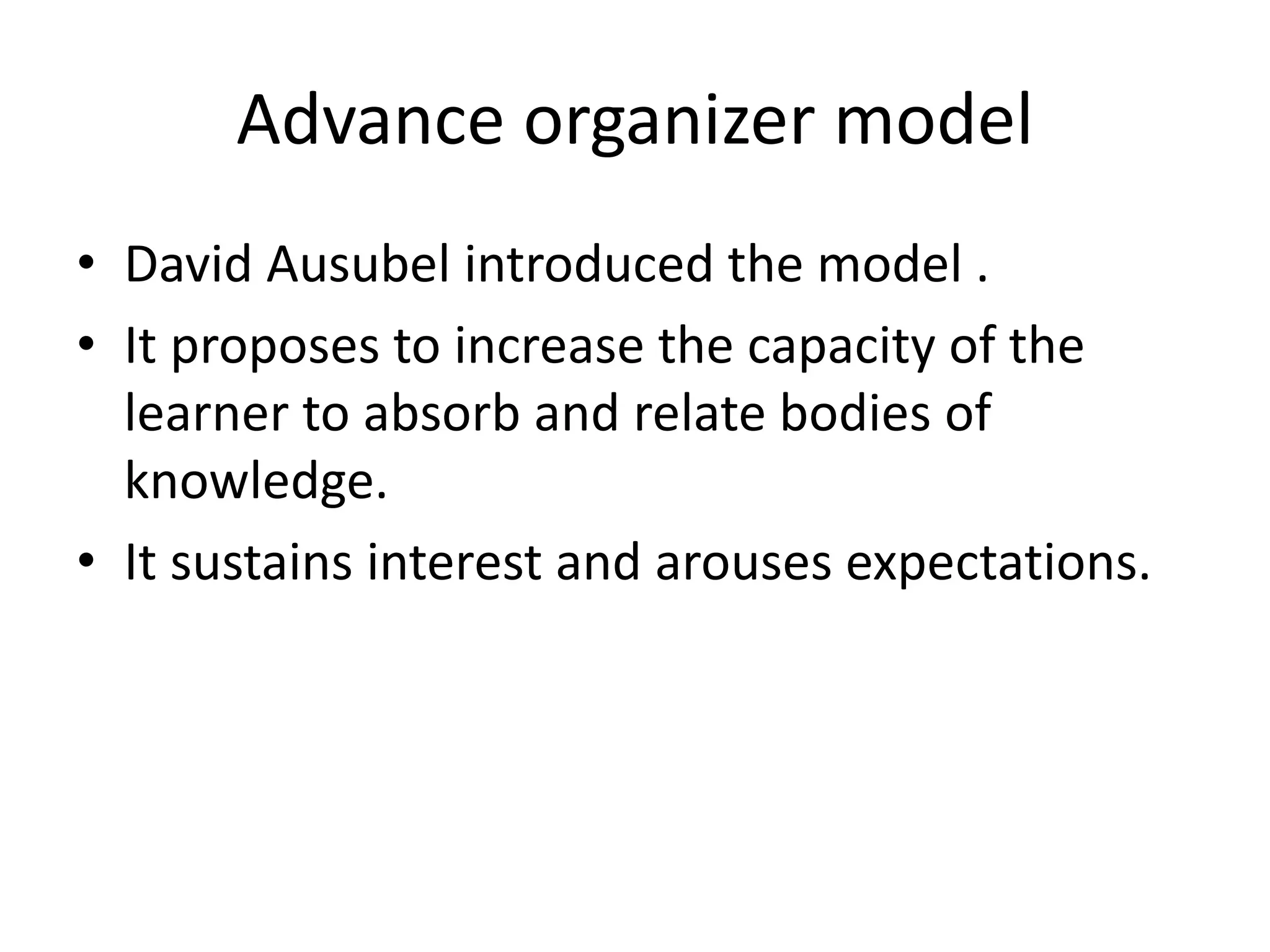 Advance organizer model
• David Ausubel introduced the model .
• It proposes to increase the capacity of the
learner to absorb and relate bodies of
knowledge.
• It sustains interest and arouses expectations.
 