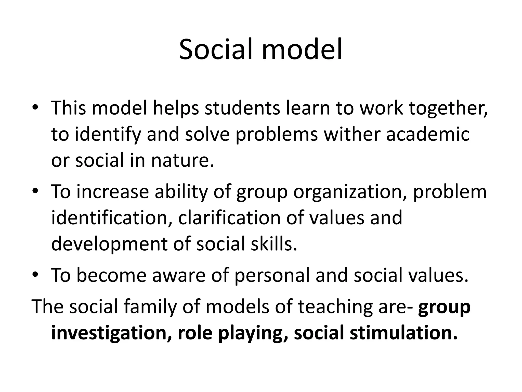 Social model
• This model helps students learn to work together,
to identify and solve problems wither academic
or social in nature.
• To increase ability of group organization, problem
identification, clarification of values and
development of social skills.
• To become aware of personal and social values.
The social family of models of teaching are- group
investigation, role playing, social stimulation.
 