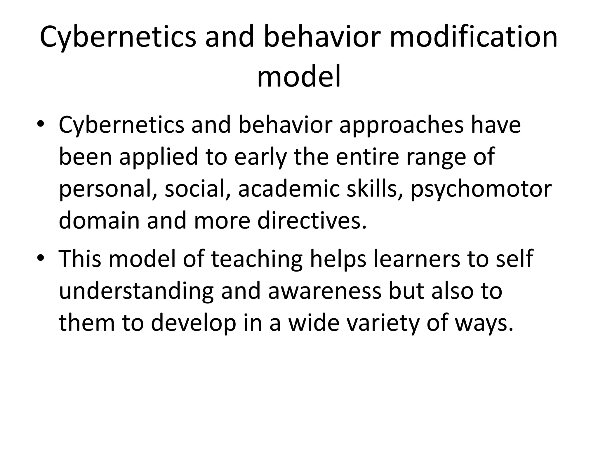 Cybernetics and behavior modification
model
• Cybernetics and behavior approaches have
been applied to early the entire range of
personal, social, academic skills, psychomotor
domain and more directives.
• This model of teaching helps learners to self
understanding and awareness but also to
them to develop in a wide variety of ways.
 