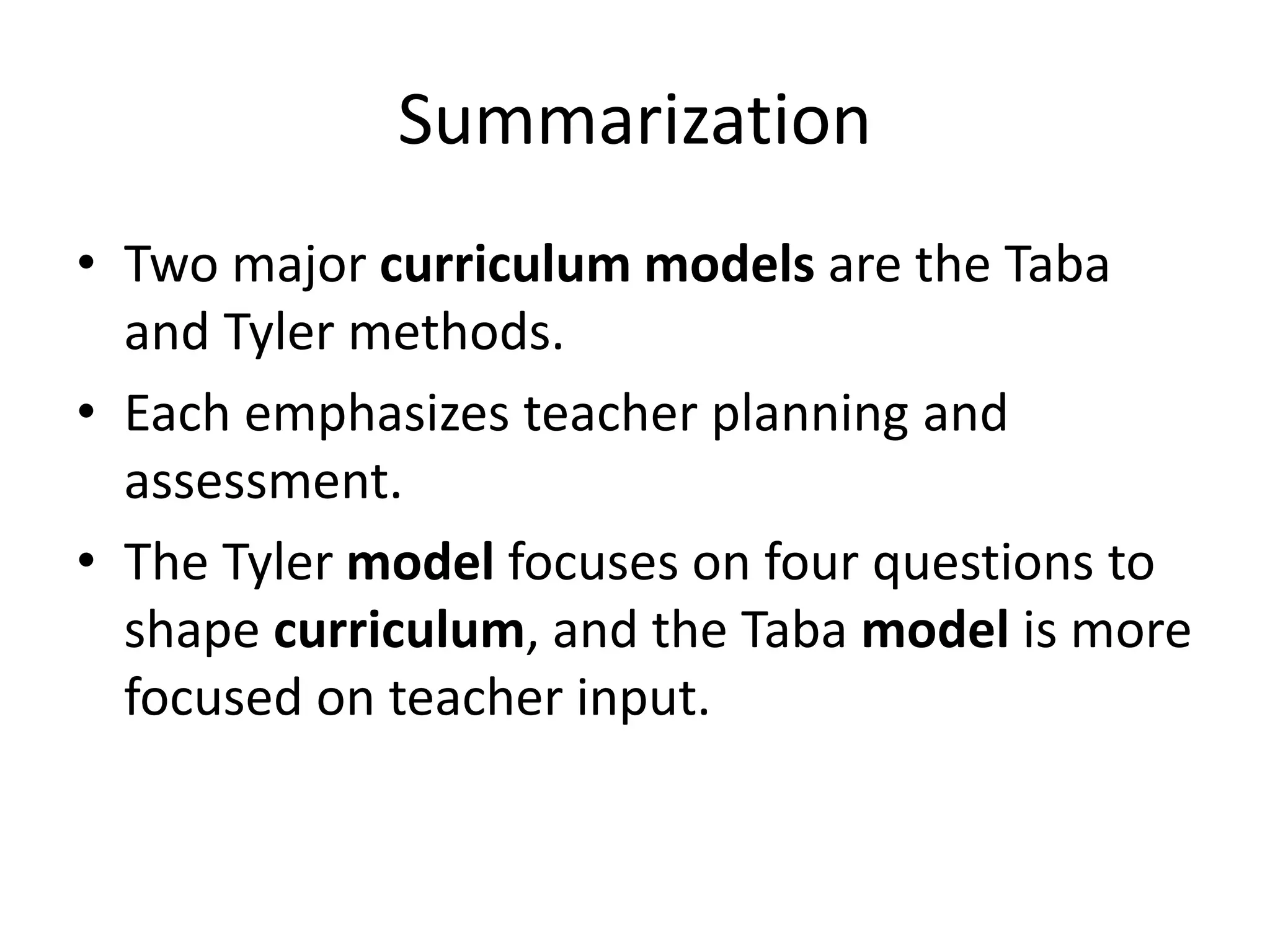 Summarization
• Two major curriculum models are the Taba
and Tyler methods.
• Each emphasizes teacher planning and
assessment.
• The Tyler model focuses on four questions to
shape curriculum, and the Taba model is more
focused on teacher input.
 