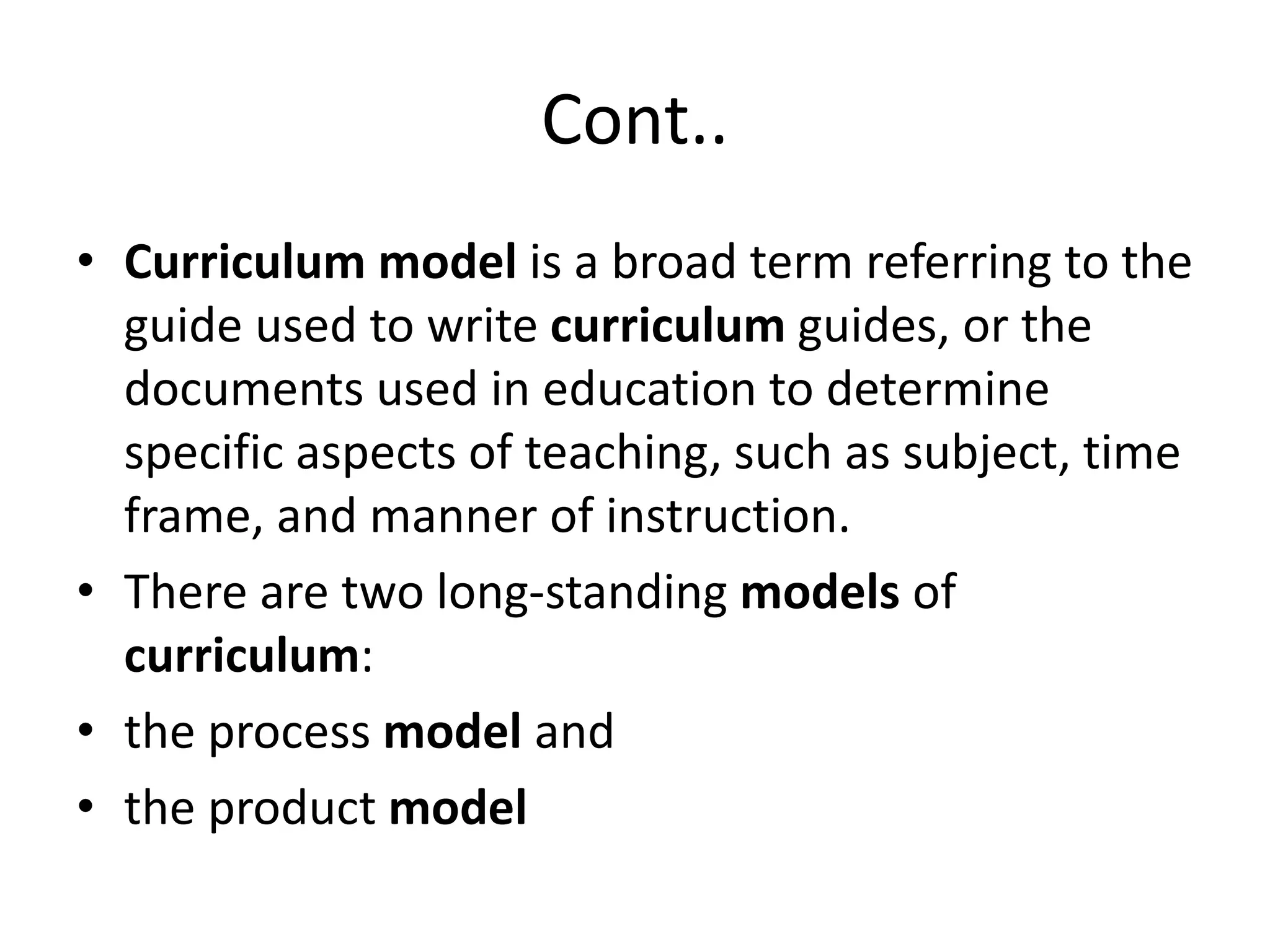 Cont..
• Curriculum model is a broad term referring to the
guide used to write curriculum guides, or the
documents used in education to determine
specific aspects of teaching, such as subject, time
frame, and manner of instruction.
• There are two long-standing models of
curriculum:
• the process model and
• the product model
 