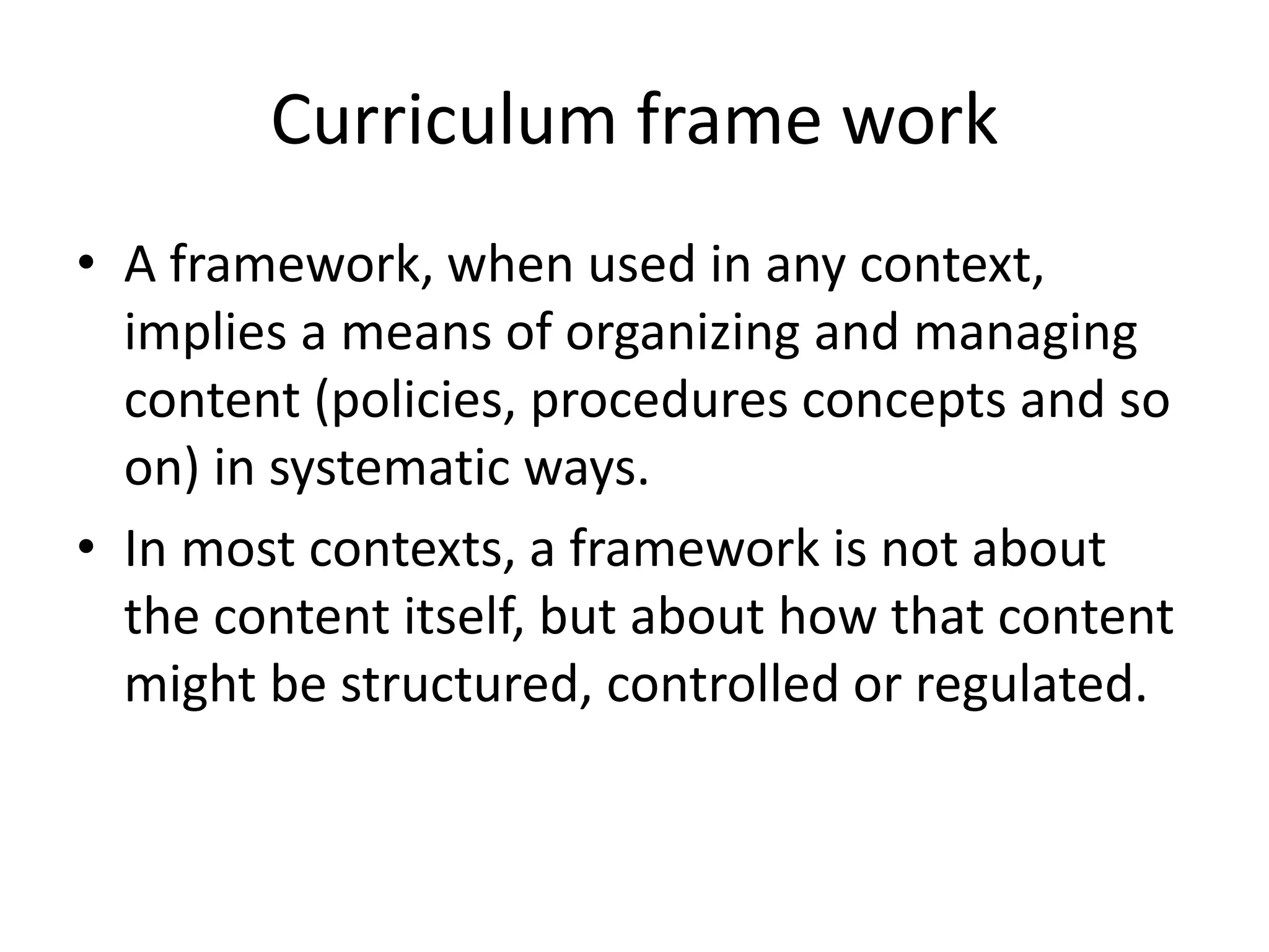 Curriculum frame work
• A framework, when used in any context,
implies a means of organizing and managing
content (policies, procedures concepts and so
on) in systematic ways.
• In most contexts, a framework is not about
the content itself, but about how that content
might be structured, controlled or regulated.
 