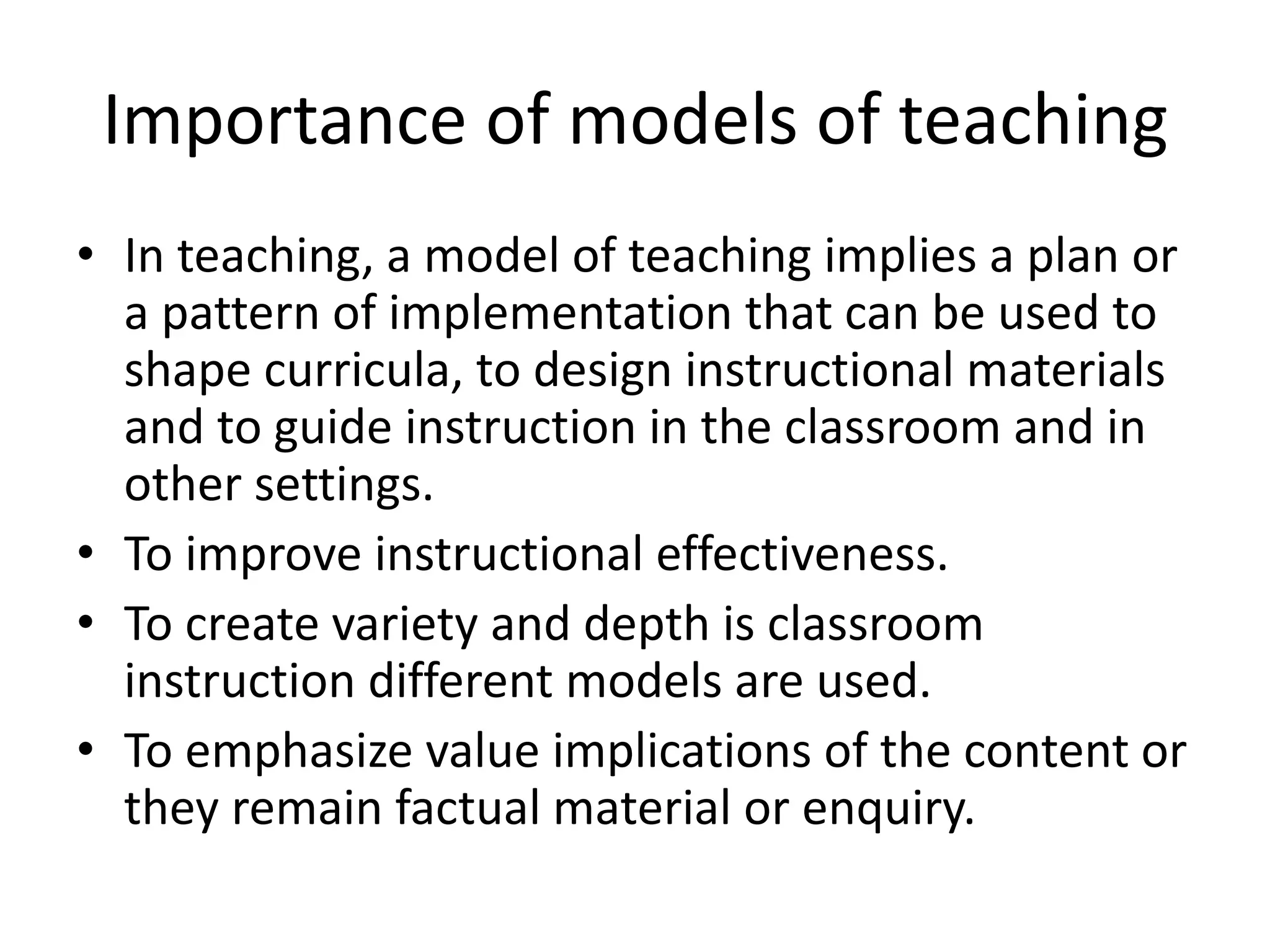 Importance of models of teaching
• In teaching, a model of teaching implies a plan or
a pattern of implementation that can be used to
shape curricula, to design instructional materials
and to guide instruction in the classroom and in
other settings.
• To improve instructional effectiveness.
• To create variety and depth is classroom
instruction different models are used.
• To emphasize value implications of the content or
they remain factual material or enquiry.
 