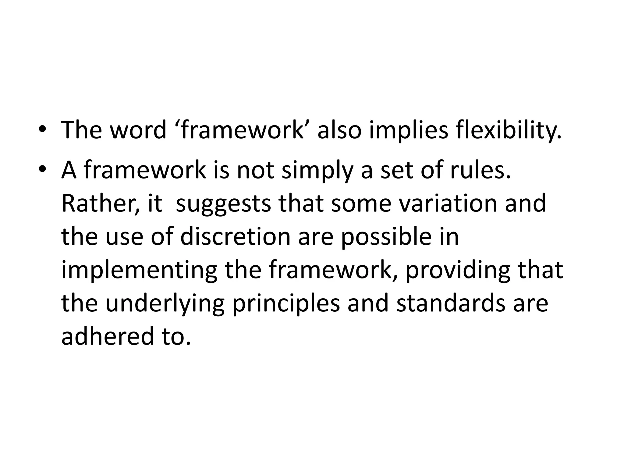 • The word ‘framework’ also implies flexibility.
• A framework is not simply a set of rules.
Rather, it suggests that some variation and
the use of discretion are possible in
implementing the framework, providing that
the underlying principles and standards are
adhered to.
 