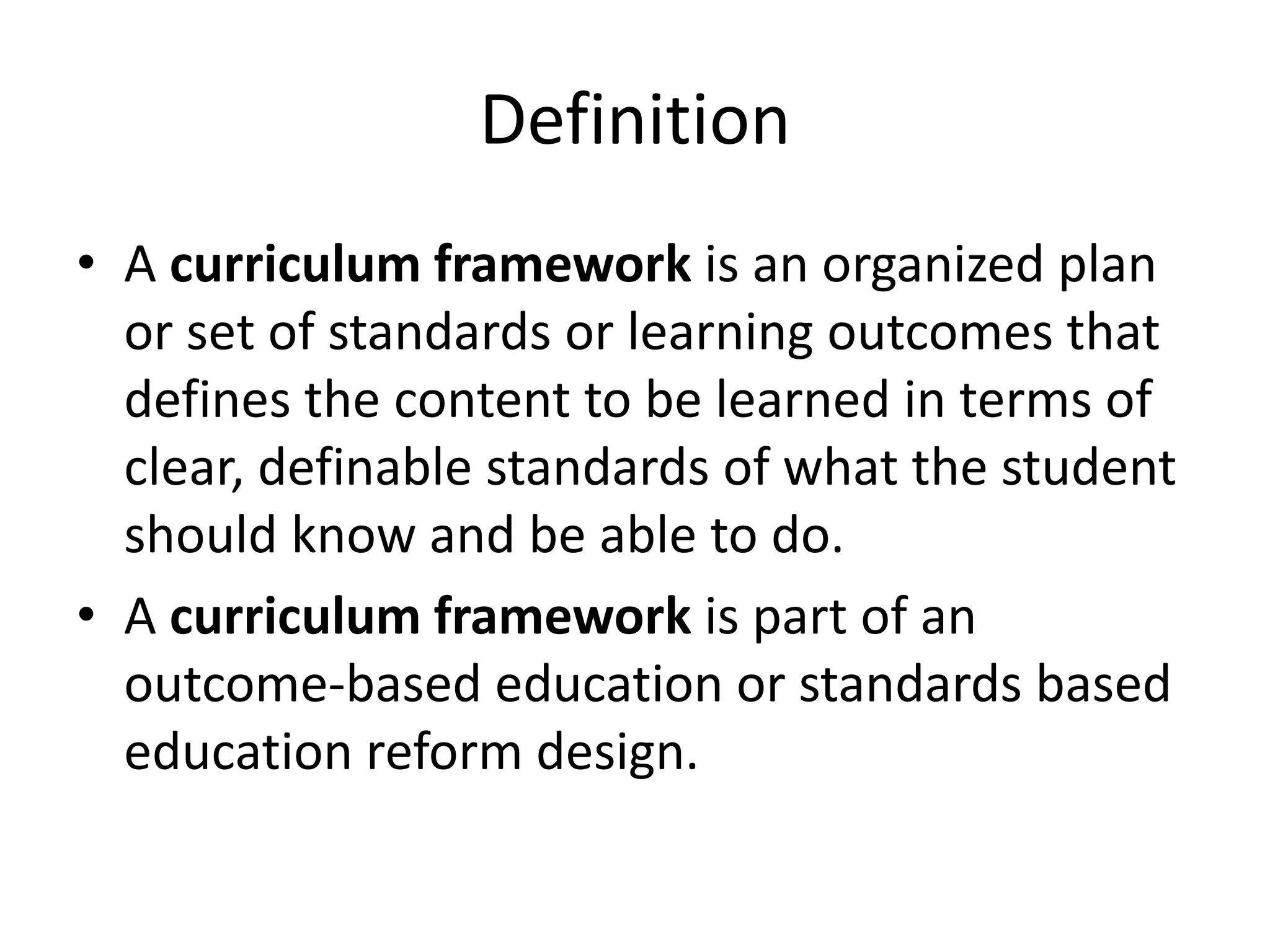 Definition
• A curriculum framework is an organized plan
or set of standards or learning outcomes that
defines the content to be learned in terms of
clear, definable standards of what the student
should know and be able to do.
• A curriculum framework is part of an
outcome-based education or standards based
education reform design.
 