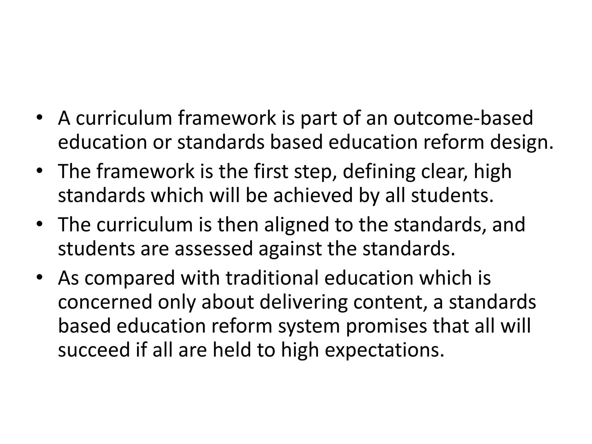 • A curriculum framework is part of an outcome-based
education or standards based education reform design.
• The framework is the first step, defining clear, high
standards which will be achieved by all students.
• The curriculum is then aligned to the standards, and
students are assessed against the standards.
• As compared with traditional education which is
concerned only about delivering content, a standards
based education reform system promises that all will
succeed if all are held to high expectations.
 