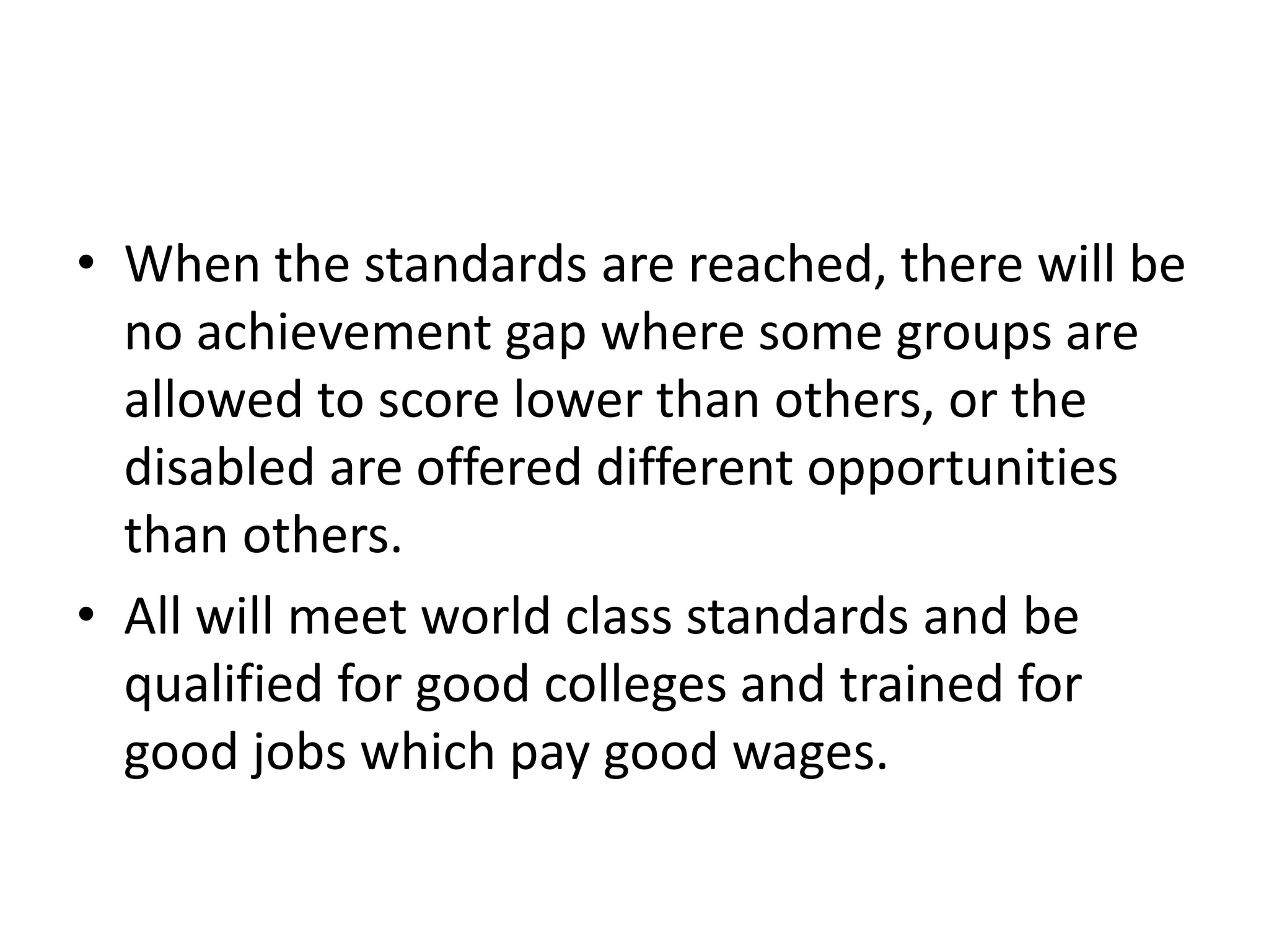 • When the standards are reached, there will be
no achievement gap where some groups are
allowed to score lower than others, or the
disabled are offered different opportunities
than others.
• All will meet world class standards and be
qualified for good colleges and trained for
good jobs which pay good wages.
 