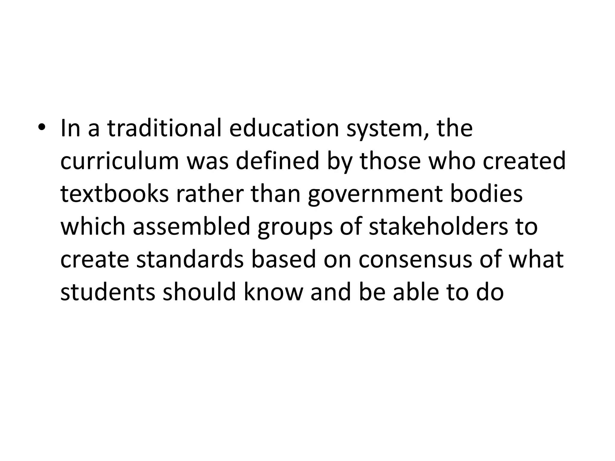 • In a traditional education system, the
curriculum was defined by those who created
textbooks rather than government bodies
which assembled groups of stakeholders to
create standards based on consensus of what
students should know and be able to do
 