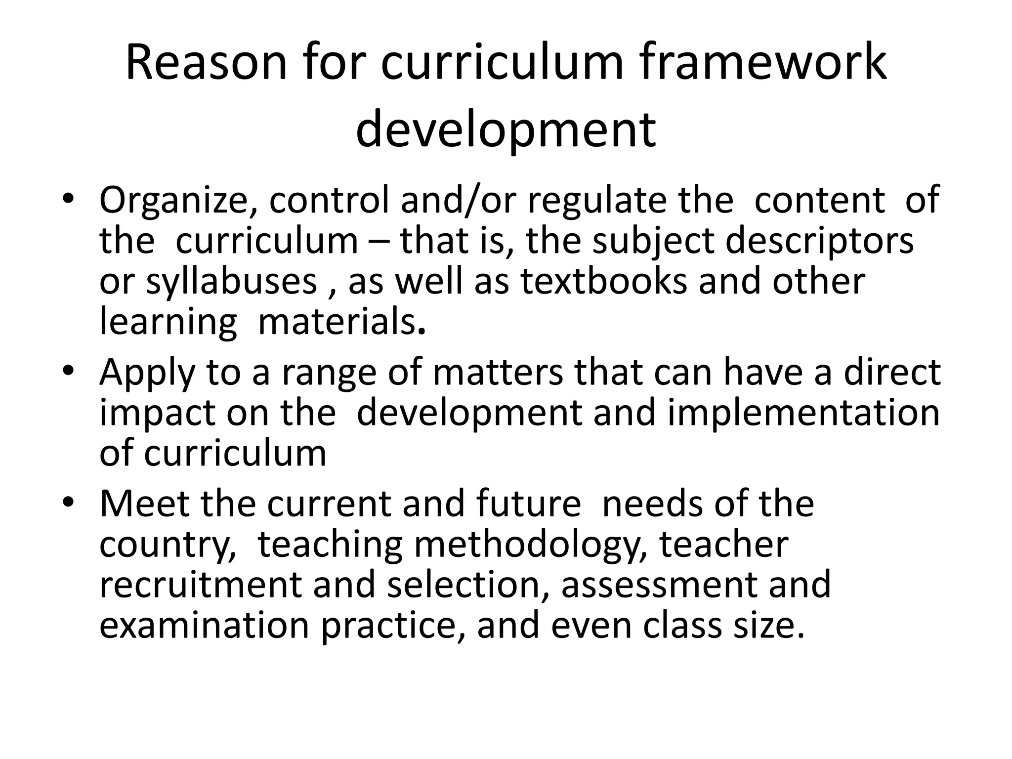 Reason for curriculum framework
development
• Organize, control and/or regulate the content of
the curriculum – that is, the subject descriptors
or syllabuses , as well as textbooks and other
learning materials.
• Apply to a range of matters that can have a direct
impact on the development and implementation
of curriculum
• Meet the current and future needs of the
country, teaching methodology, teacher
recruitment and selection, assessment and
examination practice, and even class size.
 