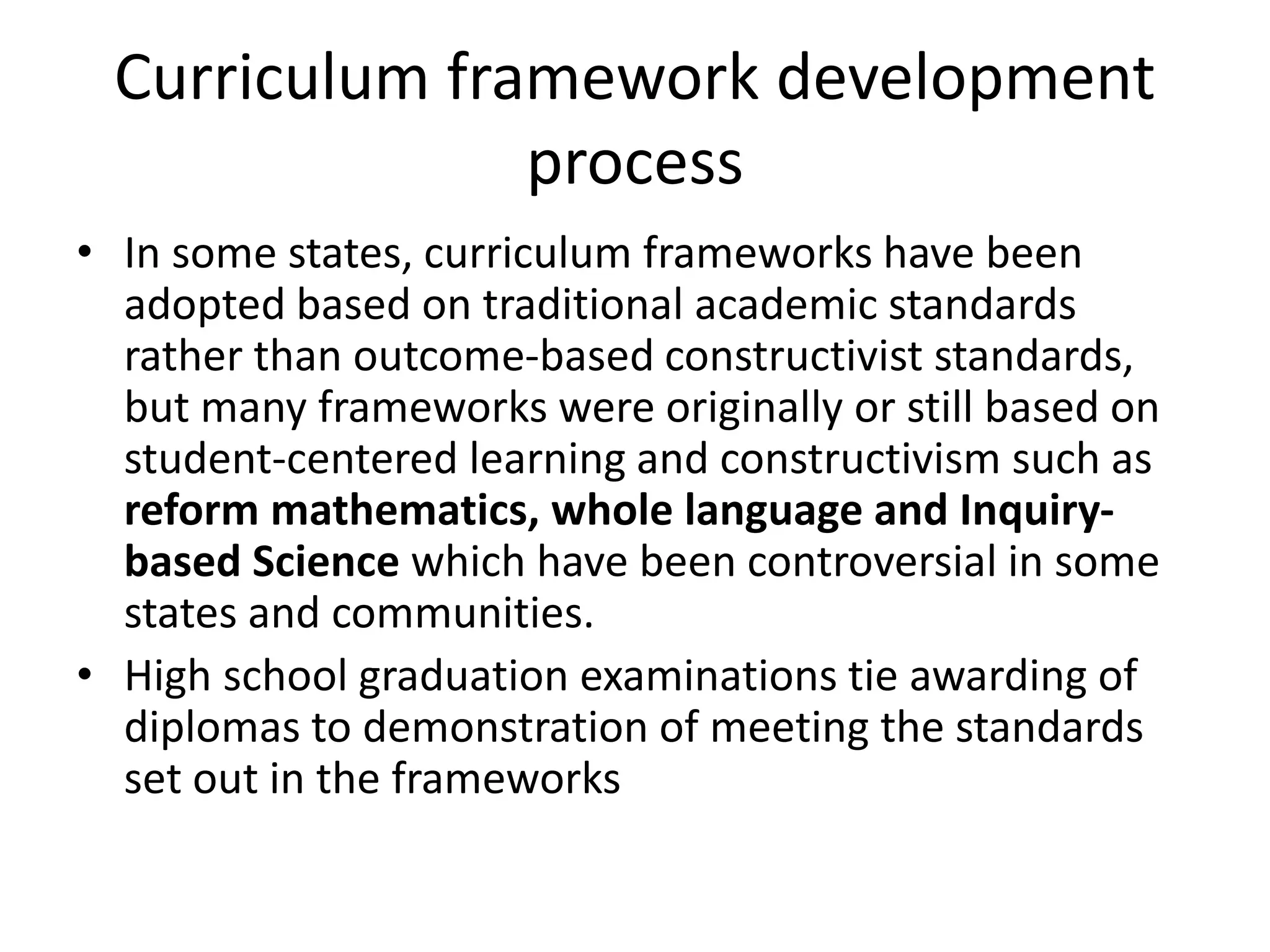 Curriculum framework development
process
• In some states, curriculum frameworks have been
adopted based on traditional academic standards
rather than outcome-based constructivist standards,
but many frameworks were originally or still based on
student-centered learning and constructivism such as
reform mathematics, whole language and Inquiry-
based Science which have been controversial in some
states and communities.
• High school graduation examinations tie awarding of
diplomas to demonstration of meeting the standards
set out in the frameworks
 