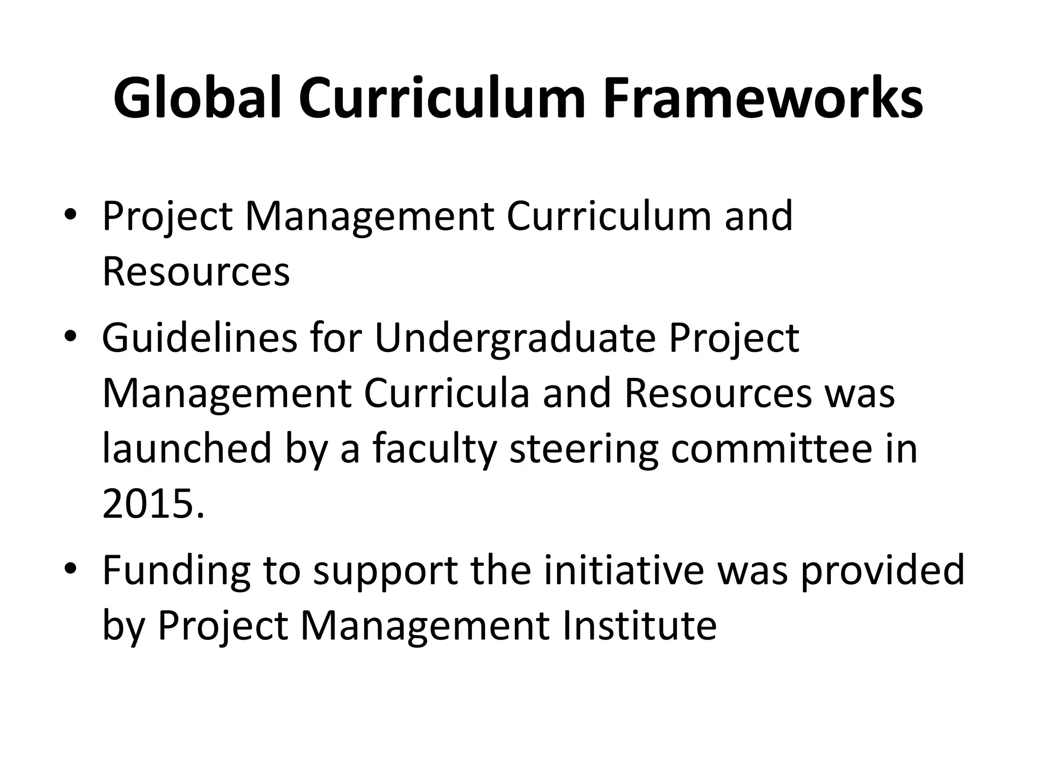 Global Curriculum Frameworks
• Project Management Curriculum and
Resources
• Guidelines for Undergraduate Project
Management Curricula and Resources was
launched by a faculty steering committee in
2015.
• Funding to support the initiative was provided
by Project Management Institute
 