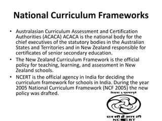 National Curriculum Frameworks
• Australasian Curriculum Assessment and Certification
Authorities (ACACA) ACACA is the national body for the
chief executives of the statutory bodies in the Australian
States and Territories and in New Zealand responsible for
certificates of senior secondary education.
• The New Zealand Curriculum Framework is the official
policy for teaching, learning, and assessment in New
Zealand schools.
• NCERT is the official agency in India for deciding the
curriculum framework for schools in India. During the year
2005 National Curriculum Framework (NCF 2005) the new
policy was drafted.
 