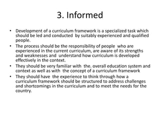 3. Informed
• Development of a curriculum framework is a specialized task which
should be led and conducted by suitably experienced and qualified
people.
• The process should be the responsibility of people who are
experienced in the current curriculum, are aware of its strengths
and weaknesses and understand how curriculum is developed
effectively in the context.
• They should be very familiar with the. overall education system and
context as well as with the concept of a curriculum framework
• They should have the experience to think through how a
curriculum framework should be structured to address challenges
and shortcomings in the curriculum and to meet the needs for the
country.
 