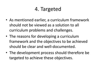 4. Targeted
• As mentioned earlier, a curriculum framework
should not be viewed as a solution to all
curriculum problems and challenges.
• The reasons for developing a curriculum
framework and the objectives to be achieved
should be clear and well-documented.
• The development process should therefore be
targeted to achieve these objectives.
 