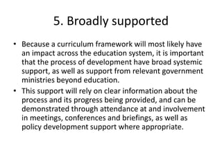 5. Broadly supported
• Because a curriculum framework will most likely have
an impact across the education system, it is important
that the process of development have broad systemic
support, as well as support from relevant government
ministries beyond education.
• This support will rely on clear information about the
process and its progress being provided, and can be
demonstrated through attendance at and involvement
in meetings, conferences and briefings, as well as
policy development support where appropriate.
 